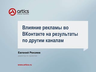 Влияние рекламы во 
ВКонтакте на результаты 
по другим каналам 
Евгений Рензяев 
директор по проектам 
www.artics.ru 
 