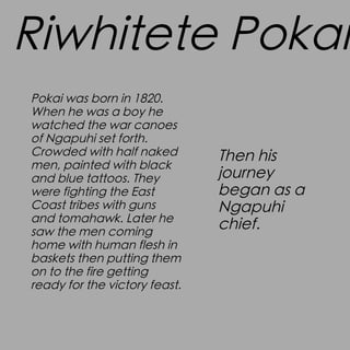 Riwhitete Pokai
Pokai was born in 1820.
When he was a boy he
watched the war canoes
of Ngapuhi set forth.
Crowded with half naked
men, painted with black
and blue tattoos. They
were fighting the East
Coast tribes with guns
and tomahawk. Later he
saw the men coming
home with human flesh in
baskets then putting them
on to the fire getting
ready for the victory feast.

Then his
journey
began as a
Ngapuhi
chief.

 