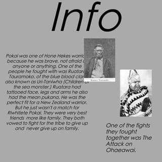 Info
Pokai was one of Hone Hekes warriors
because he was brave, not afraid of
anyone or anything. One of the
people he fought with was Ruatara
Tauramoko, of the blue blood clan
also known as Uri-Taniwha (Children of
the sea monster.) Ruatara had
tattooed face, legs and arms he also
had the mean pukana. He was the
perfect fit for a New Zealand warrior.
But he just wasn't a match for
Riwhitete Pokai. They were very best
friends more like family. They both
vowed to fight for the tribe to give up
and never give up on family.

One of the fights
they fought
together was The
Attack on
Ohaeawai.

 