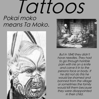 Tattoos

Pokai moko
means Ta Moko.

But in 1840 they didn't
have needles. They had
to go through horrible
pain with ink on a knife
and carve it in to the
persons face or body. If
he did not do this he
would be shamed and
banned from the village
or sometimes the family
would kill them because
they were disappointed
in their child.

 