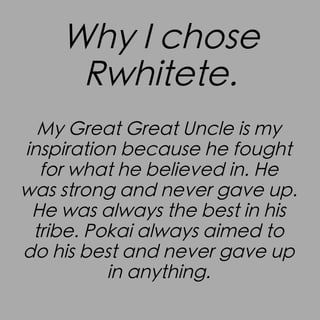 Why I chose
Rwhitete.
My Great Great Uncle is my
inspiration because he fought
for what he believed in. He
was strong and never gave up.
He was always the best in his
tribe. Pokai always aimed to
do his best and never gave up
in anything.

 