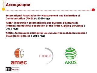 Ассоциации
International Association for Measurement and Evaluation of
Communication (AMEC) с 2010 года
FIBEP (Federation Internationale des Bureaux d’Extraits de
Presse/International Federation of the Press Clipping Services) с
2011 года
АКОС (Ассоциация компаний-консультантов в области связей с
общественностью) с 2014 года
 