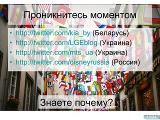 Проникнитесь моментом http://twitter.com/kia_by  (Беларусь) http://twitter.com/LGEblog  (Украина) http://twitter.com/mts_ua  (Украина) http://twitter.com/disneyrussia  (Россия) Знаете почему? 