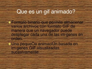 Que es un gif animado? Formato binario que permite almacenar varios archivos con formato GIF de manera que un navegador puede desplegar cada una de las imágenes en orden. Una pequeña animación basada en imágenes GIF visualizadas sucesivamente. 