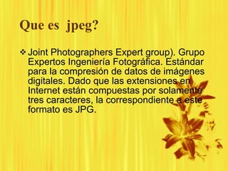 Que es  jpeg? Joint Photographers Expert group). Grupo Expertos Ingeniería Fotográfica. Estándar para la compresión de datos de imágenes digitales. Dado que las extensiones en Internet están compuestas por solamente tres caracteres, la correspondiente a este formato es JPG. 