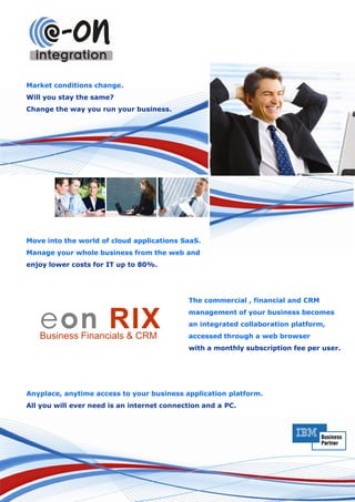 Market conditions change.
Will you stay the same?
Change the way you run your business.




Move into the world of cloud applications SaaS.
Manage your whole business from the web and
enjoy lower costs for IT up to 80%.




                                            The commercial , financial and CRM


   eon RIX
   Business Financials & CRM
                                            management of your business becomes
                                            an integrated collaboration platform,
                                            accessed through a web browser
                                            with a monthly subscription fee per user.




Anyplace, anytime access to your business application platform.
All you will ever need is an internet connection and a PC.
 