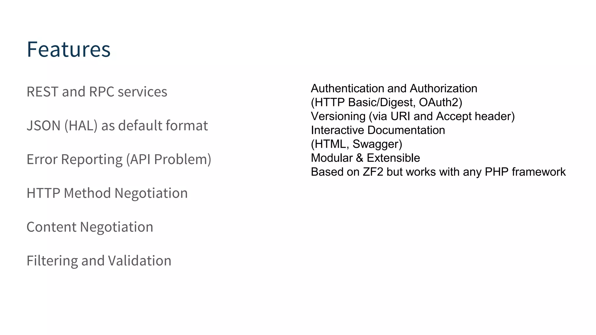Features REST and RPC services JSON (HAL) as default format Error Reporting (API Problem) HTTP Method Negotiation Content Negotiation Filtering and Validation Authentication and Authorization (HTTP Basic/Digest, OAuth2) Versioning (via URI and Accept header) Interactive Documentation (HTML, Swagger) Modular & Extensible Based on ZF2 but works with any PHP framework 