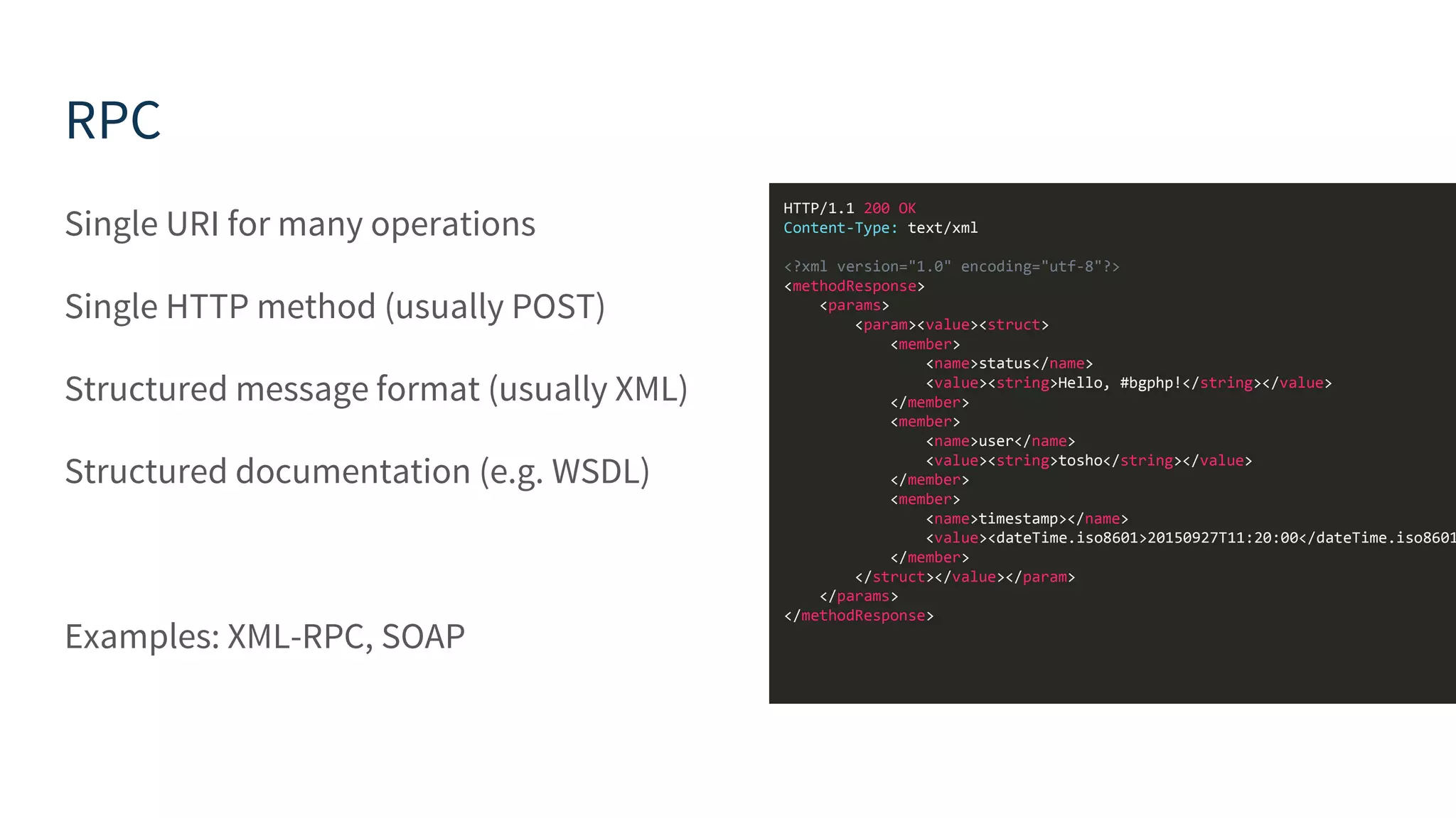 RPC Single URI for many operations Single HTTP method (usually POST) Structured message format (usually XML) Structured documentation (e.g. WSDL) Examples: XML-RPC, SOAP HTTP/1.1 200 OK Content-Type: text/xml <?xml version="1.0" encoding="utf-8"?> <methodResponse> <params> <param><value><struct> <member> <name>status</name> <value><string>Hello, #bgphp!</string></value> </member> <member> <name>user</name> <value><string>tosho</string></value> </member> <member> <name>timestamp></name> <value><dateTime.iso8601>20150927T11:20:00</dateTime.iso8601 </member> </struct></value></param> </params> </methodResponse> 