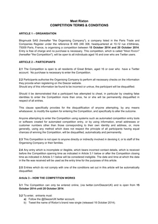 Meet Rixton 
COMPETITION TERMS & CONDITIONS 
ARTICLE 1 – ORGANISATION 
Blogmusik SAS (hereafter "the Organising Company"), a company listed in the Paris Trade and 
Companies Register under the reference B 495 246 308, headquartered at 10-12 rue d’Athènes, 
75009 Paris, France, is organising a competition between 15 October 2014 and 20 October 2014. 
Entry is free of charge and no purchase is necessary. This competition, which is called "Meet Rixton" 
(hereafter "the Competition"), will be open to all individuals aged 16 and over who are Twitter users. 
ARTICLE 2 – PARTICIPANTS 
2.1 The Competition is open to all residents of Great Britain, aged 16 or over who have a Twitter 
account. No purchase is necessary to enter the Competition. 
2.2 Participants authorise the Organising Company to perform all necessary checks on the information 
they provide when registering on the Deezer website. 
Should any of this information be found to be incorrect or untrue, the participant will be disqualified. 
Should it be demonstrated that a participant has attempted to cheat, in particular by creating false 
identities to enter the Competition more than once, he or she will be permanently disqualified in 
respect of all entries. 
This clause specifically provides for the disqualification of anyone attempting, by any means 
whatsoever, to modify the system for entering the Competition, and specifically to alter the outcome. 
Anyone attempting to enter the Competition using systems such as automated competition entry tools 
or software created for automated competition entry, or by using information, email addresses or 
customer numbers other than those corresponding to their own identity and address, or, more 
generally, using any method which does not respect the principle of all participants having equal 
chances of winning the Competition, will be disqualified, automatically and permanently. 
2.3 This Competition is not open to anyone directly or indirectly involved in devising it, or to staff of the 
Organising Company or their families. 
2.4 Any entry which is incomplete or illegible, which bears incorrect contact details, which is received 
before the Competition opening time as indicated in Article 3.1 below or after the Competition closing 
time as indicated in Article 3.1 below will be considered ineligible. The date and time at which the data 
in the file was received will be used as the entry time for the purposes of this article. 
2.5 Entries which do not comply with one of the conditions set out in this article will be automatically 
disqualified. 
Article 3 – HOW THE COMPETITION WORKS 
3.1 The Competition can only be entered online, (via twitter.com/DeezerUK) and is open from 15 
October 2014 until 20 October 2014. 
3.2 To enter, entrants must: 
a) Follow the @DeezerUK twitter account. 
b) Tweet the name of Rixton’s brand new single (released 16 October 2014). 
 