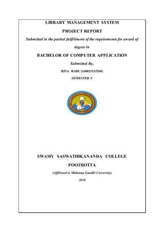 LIBRARY MANAGEMENT SYSTEM
PROJECT REPORT
Submitted in the partial fulfillment of the requirements for award of
degree in
BACHELOR OF COMPUTER APPLICATION
Submitted By,
RIYA BABU (160021115260)
SEMESTER V
SWAMY SASWATHIKANANDA COLLEGE
POOTHOTTA
(Affiliated to Mahatma Gandhi University)
2018
 