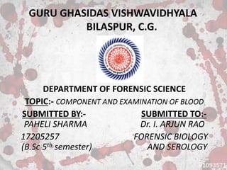 GURU GHASIDAS VISHWAVIDHYALA
BILASPUR, C.G.
DEPARTMENT OF FORENSIC SCIENCE
TOPIC:- COMPONENT AND EXAMINATION OF BLOOD
SUBMITTED BY:- SUBMITTED TO:-
PAHELI SHARMA Dr. I. ARJUN RAO
17205257 FORENSIC BIOLOGY
(B.Sc 5th semester) AND SEROLOGY
 
