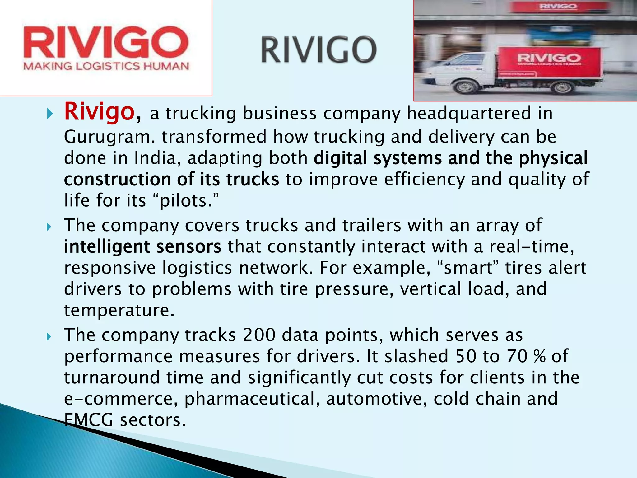  Rivigo, a trucking business company headquartered in
Gurugram. transformed how trucking and delivery can be
done in India, adapting both digital systems and the physical
construction of its trucks to improve efficiency and quality of
life for its “pilots.”
 The company covers trucks and trailers with an array of
intelligent sensors that constantly interact with a real-time,
responsive logistics network. For example, “smart” tires alert
drivers to problems with tire pressure, vertical load, and
temperature.
 The company tracks 200 data points, which serves as
performance measures for drivers. It slashed 50 to 70 % of
turnaround time and significantly cut costs for clients in the
e-commerce, pharmaceutical, automotive, cold chain and
FMCG sectors.
 