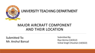 UNIVERSITY TEACHING DEPARTMENT
MAJOR AIRCRAFT COMPONENT
AND THEIR LOCATION
Submitted To:
Mr. Anshul Bansal
Submitted By:
Riya Verma (14/612)
Vishal Singh Chouhan (14/622)
 