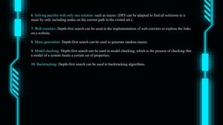 6. Solving puzzles with only one solution: such as mazes. (DFS can be adapted to find all solutions to a
maze by only including nodes on the current path in the visited set.).
7. Web crawlers: Depth-first search can be used in the implementation of web crawlers to explore the links
on a website.
8. Maze generation: Depth-first search can be used to generate random mazes.
9. Model checking: Depth-first search can be used in model checking, which is the process of checking that
a model of a system meets a certain set of properties.
10. Backtracking: Depth-first search can be used in backtracking algorithms.
 