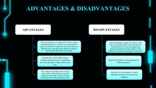 ADVANTAGES & DISADVANTAGES
ADVANTAGES DISADVANTAGES
The time complexity of a depth-first Search to depth d
and branching factor b is O(bd) since it generates the
same set of nodes as breadth-first search, but simply in a
different order. Thus practically depth-first search is
time-limited rather than space-limited.
If depth-first search finds solution
without exploring much in a path then
the time and space it takes will be very
less.
DFS requires less memory since only the
nodes on the current path are stored. By
chance DFS may find a solution without
examining much of the search space at all.
The disadvantage of Depth-First Search is that
there is a possibility that it may down the left-
most path forever. Even a finite graph can
generate an infinite tree One solution to this
problem is to impose a cutoff depth on the search.
Depth-First Search is not guaranteed to
find the solution.
And there is no guarantee to find a
minimal solution, if more than one
solution.
 
