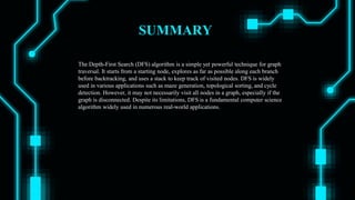 SUMMARY
The Depth-First Search (DFS) algorithm is a simple yet powerful technique for graph
traversal. It starts from a starting node, explores as far as possible along each branch
before backtracking, and uses a stack to keep track of visited nodes. DFS is widely
used in various applications such as maze generation, topological sorting, and cycle
detection. However, it may not necessarily visit all nodes in a graph, especially if the
graph is disconnected. Despite its limitations, DFS is a fundamental computer science
algorithm widely used in numerous real-world applications.
 