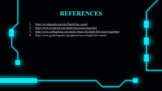 REFERENCES
1. https://en.wikipedia.org/wiki/Depth-first_search
2. https://www.javatpoint.com/depth-first-search-algorithm
3. https://www.codingninjas.com/studio/library/dfs-depth-first-search-algorithm
4. https://www.geeksforgeeks.org/applications-of-depth-first-search/
 
