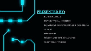 PRESENTED BY:
NAME: RIYA BEPARI
UNIVERSITY ROLL: 34700122020
DEPARTMENT: COMPUTER SCIENCE & ENGINEERING
YEAR: 3rd
SEMESTER: 5th
SUBJECT: ARTIFICIAL INTELLIGENCE
SUJECT CODE: PEC-IT501B
 