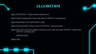 ALGORITHM
Step 1: SET STATUS = 1 (ready state) for each node in G
Step 2: Push the starting node A on the stack and set its STATUS = 2 (waiting state)
Step 3: Repeat Steps 4 and 5 until STACK is empty
Step 4: Pop the top node N. Process it and set its STATUS = 3 (processed state)
Step 5: Push on the stack all the neighbors of N that are in the ready state (whose STATUS = 1) and set their
STATUS = 2 (waiting state)
[END OF LOOP]
Step 6: EXIT
 