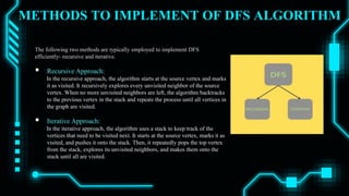METHODS TO IMPLEMENT OF DFS ALGORITHM
The following two methods are typically employed to implement DFS
efficiently- recursive and iterative.
 Recursive Approach:
In the recursive approach, the algorithm starts at the source vertex and marks
it as visited. It recursively explores every unvisited neighbor of the source
vertex. When no more unvisited neighbors are left, the algorithm backtracks
to the previous vertex in the stack and repeats the process until all vertices in
the graph are visited.
 Iterative Approach:
In the iterative approach, the algorithm uses a stack to keep track of the
vertices that need to be visited next. It starts at the source vertex, marks it as
visited, and pushes it onto the stack. Then, it repeatedly pops the top vertex
from the stack, explores its unvisited neighbors, and makes them onto the
stack until all are visited.
 