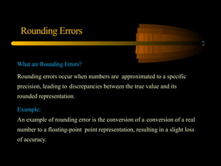 Rounding Errors
What are Rounding Errors?
Rounding errors occur when numbers are approximated to a specific
precision, leading to discrepancies between the true value and its
rounded representation.
Example:
An example of rounding error is the conversion of a conversion of a real
number to a floating-point point representation, resulting in a slight loss
of accuracy.
 