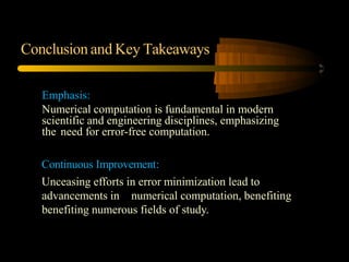 Conclusion and Key Takeaways
Emphasis:
Numerical computation is fundamental in modern
scientific and engineering disciplines, emphasizing
the need for error-free computation.
Continuous Improvement:
Unceasing efforts in error minimization lead to
advancements in numerical computation, benefiting
benefiting numerous fields of study.
 