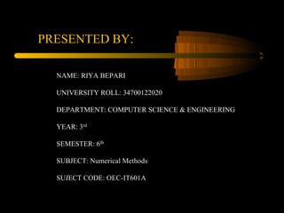 PRESENTED BY:
NAME: RIYA BEPARI
UNIVERSITY ROLL: 34700122020
DEPARTMENT: COMPUTER SCIENCE & ENGINEERING
YEAR: 3rd
SEMESTER: 6th
SUBJECT: Numerical Methods
SUJECT CODE: OEC-IT601A
 