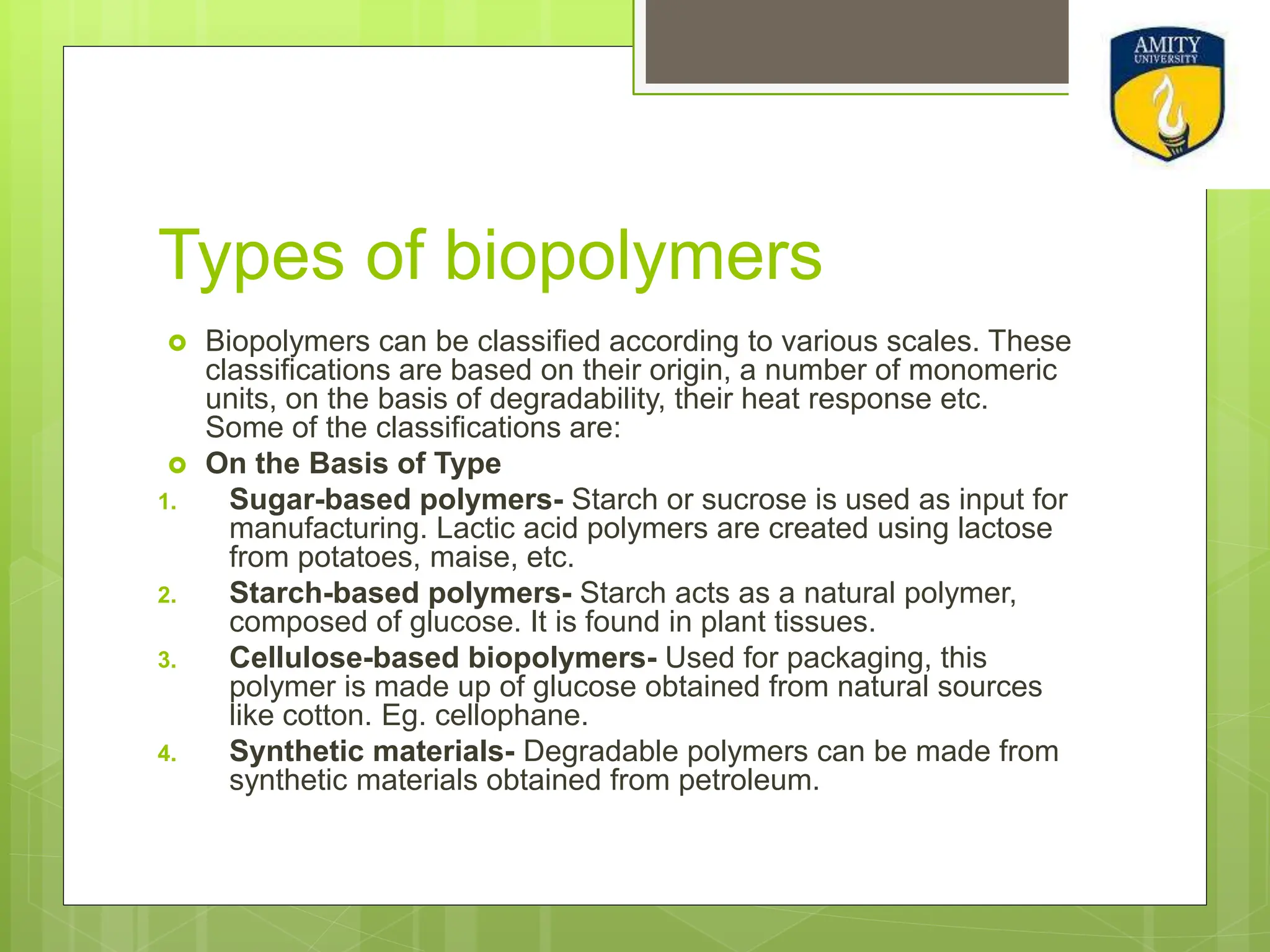 Types of biopolymers
 Biopolymers can be classified according to various scales. These
classifications are based on their origin, a number of monomeric
units, on the basis of degradability, their heat response etc.
Some of the classifications are:
 On the Basis of Type
1. Sugar-based polymers- Starch or sucrose is used as input for
manufacturing. Lactic acid polymers are created using lactose
from potatoes, maise, etc.
2. Starch-based polymers- Starch acts as a natural polymer,
composed of glucose. It is found in plant tissues.
3. Cellulose-based biopolymers- Used for packaging, this
polymer is made up of glucose obtained from natural sources
like cotton. Eg. cellophane.
4. Synthetic materials- Degradable polymers can be made from
synthetic materials obtained from petroleum.
 