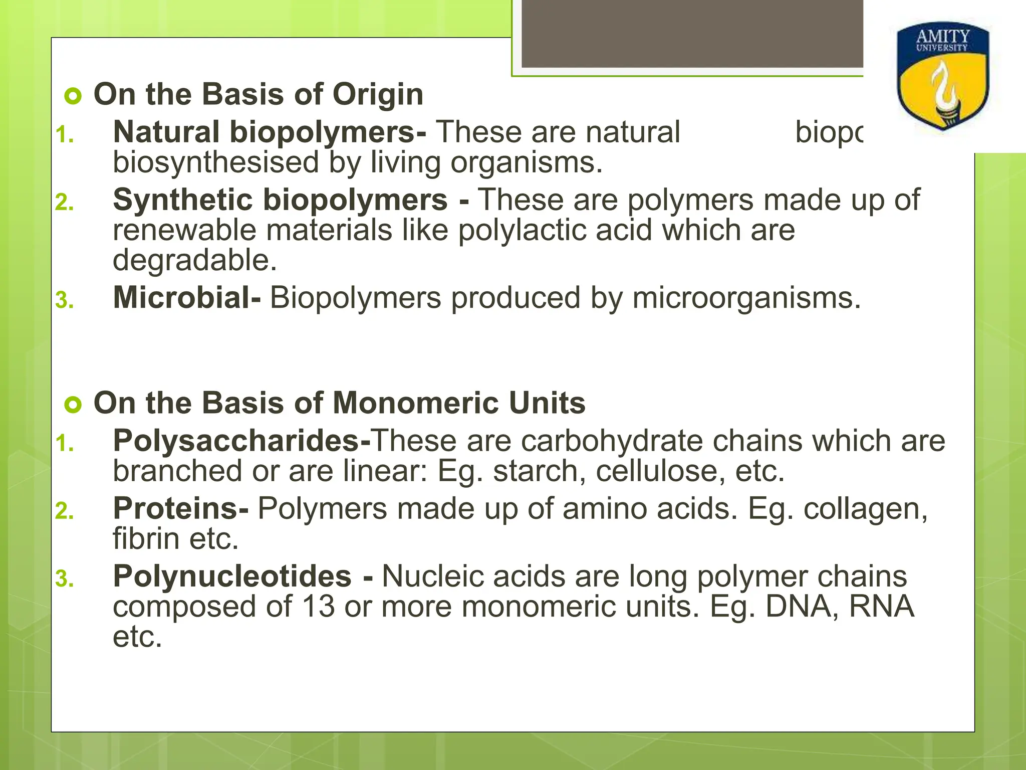  On the Basis of Origin
1. Natural biopolymers- These are natural biopolymers
biosynthesised by living organisms.
2. Synthetic biopolymers - These are polymers made up of
renewable materials like polylactic acid which are
degradable.
3. Microbial- Biopolymers produced by microorganisms.
 On the Basis of Monomeric Units
1. Polysaccharides-These are carbohydrate chains which are
branched or are linear: Eg. starch, cellulose, etc.
2. Proteins- Polymers made up of amino acids. Eg. collagen,
fibrin etc.
3. Polynucleotides - Nucleic acids are long polymer chains
composed of 13 or more monomeric units. Eg. DNA, RNA
etc.
 