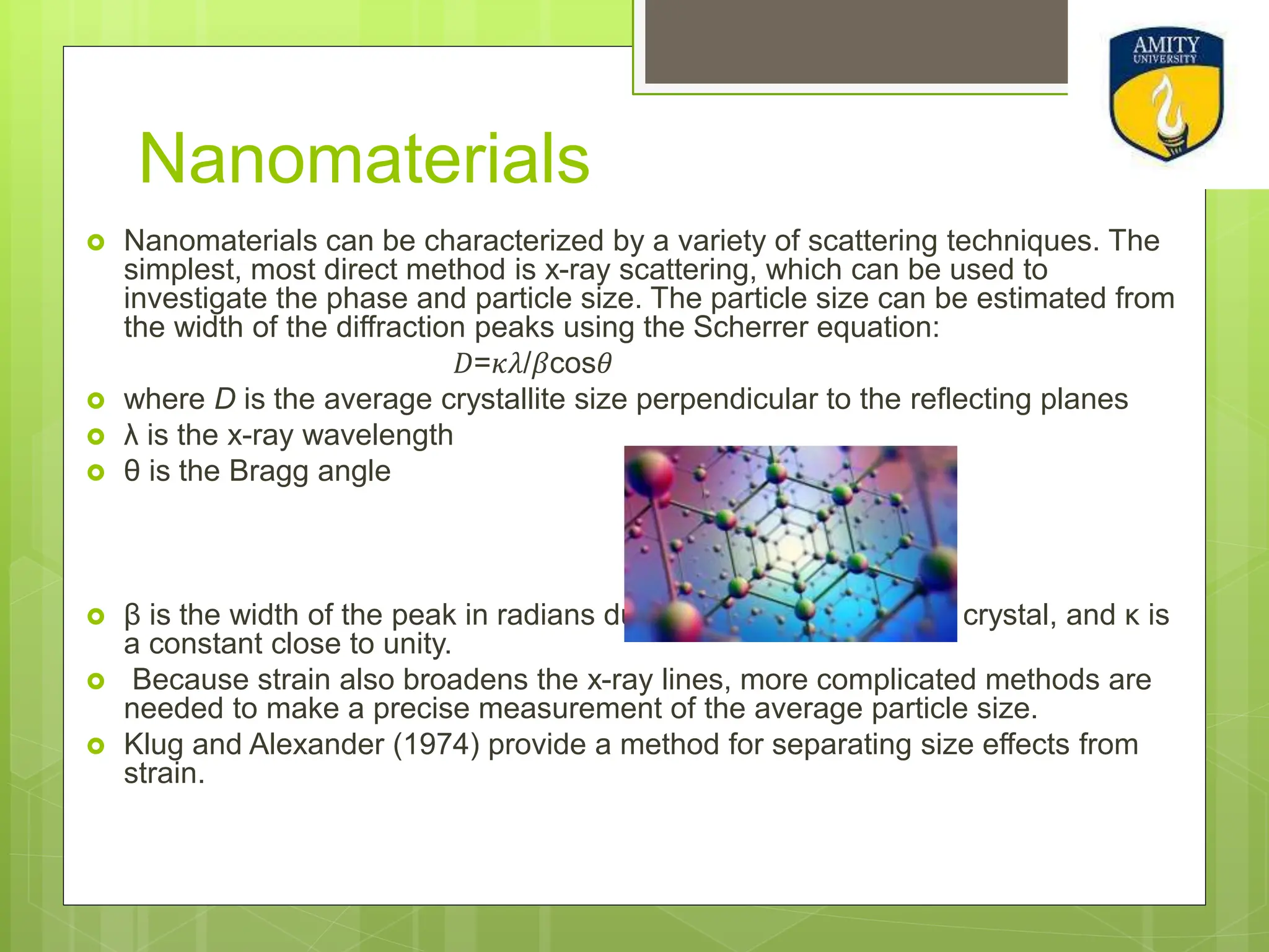Nanomaterials
 Nanomaterials can be characterized by a variety of scattering techniques. The
simplest, most direct method is x-ray scattering, which can be used to
investigate the phase and particle size. The particle size can be estimated from
the width of the diffraction peaks using the Scherrer equation:
𝐷=𝜅𝜆/𝛽cos𝜃
 where D is the average crystallite size perpendicular to the reflecting planes
 λ is the x-ray wavelength
 θ is the Bragg angle
 β is the width of the peak in radians due to the finite size of the crystal, and κ is
a constant close to unity.
 Because strain also broadens the x-ray lines, more complicated methods are
needed to make a precise measurement of the average particle size.
 Klug and Alexander (1974) provide a method for separating size effects from
strain.
 