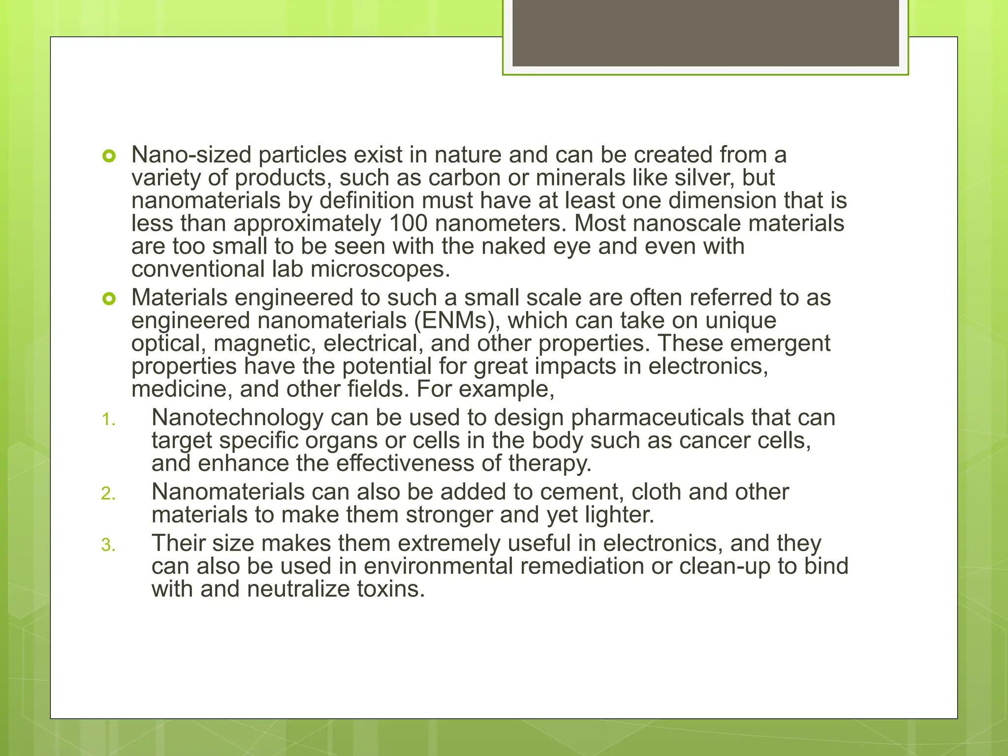  Nano-sized particles exist in nature and can be created from a
variety of products, such as carbon or minerals like silver, but
nanomaterials by definition must have at least one dimension that is
less than approximately 100 nanometers. Most nanoscale materials
are too small to be seen with the naked eye and even with
conventional lab microscopes.
 Materials engineered to such a small scale are often referred to as
engineered nanomaterials (ENMs), which can take on unique
optical, magnetic, electrical, and other properties. These emergent
properties have the potential for great impacts in electronics,
medicine, and other fields. For example,
1. Nanotechnology can be used to design pharmaceuticals that can
target specific organs or cells in the body such as cancer cells,
and enhance the effectiveness of therapy.
2. Nanomaterials can also be added to cement, cloth and other
materials to make them stronger and yet lighter.
3. Their size makes them extremely useful in electronics, and they
can also be used in environmental remediation or clean-up to bind
with and neutralize toxins.
 