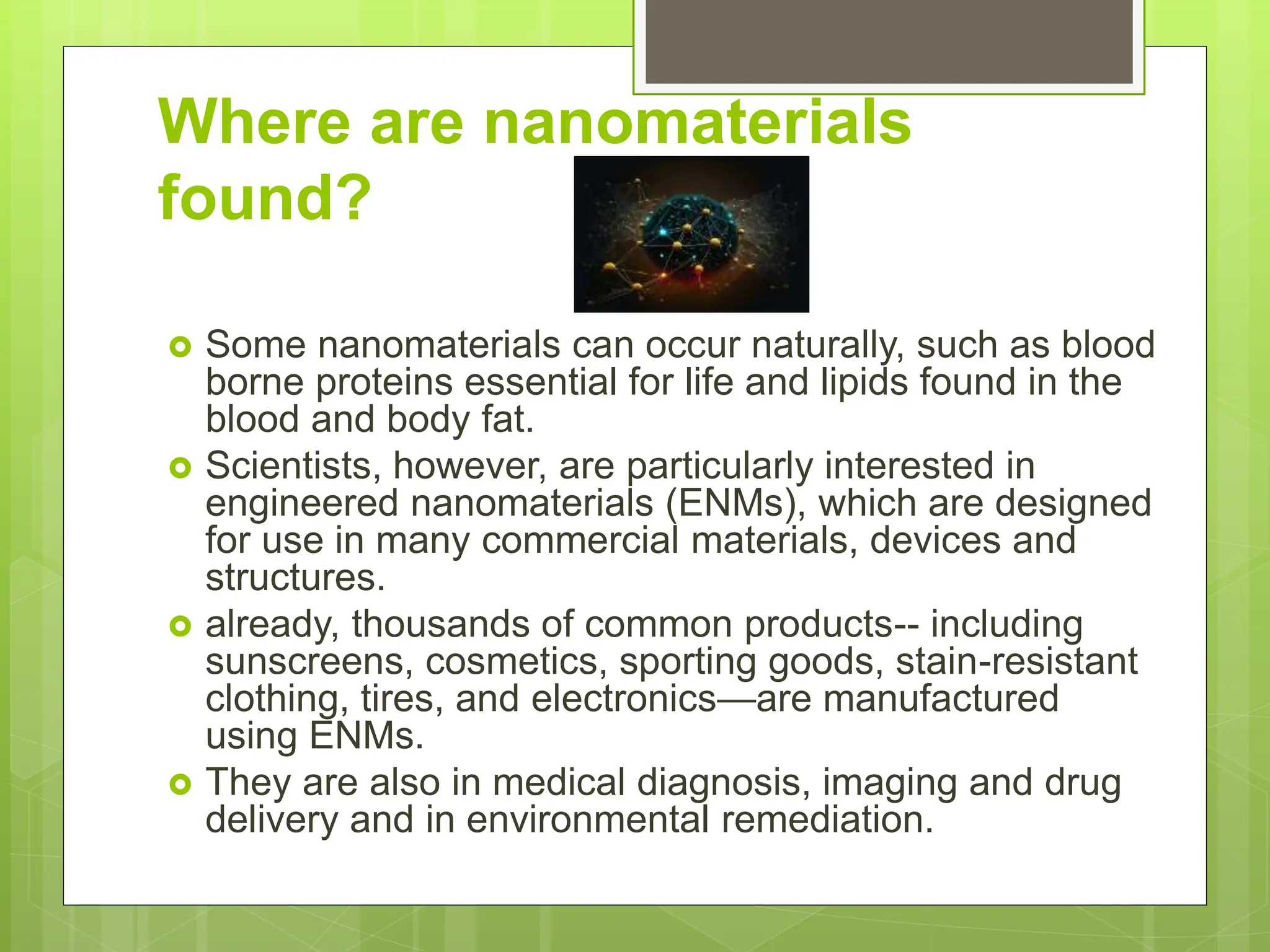 Where are nanomaterials
found?
 Some nanomaterials can occur naturally, such as blood
borne proteins essential for life and lipids found in the
blood and body fat.
 Scientists, however, are particularly interested in
engineered nanomaterials (ENMs), which are designed
for use in many commercial materials, devices and
structures.
 already, thousands of common products-- including
sunscreens, cosmetics, sporting goods, stain-resistant
clothing, tires, and electronics—are manufactured
using ENMs.
 They are also in medical diagnosis, imaging and drug
delivery and in environmental remediation.
 