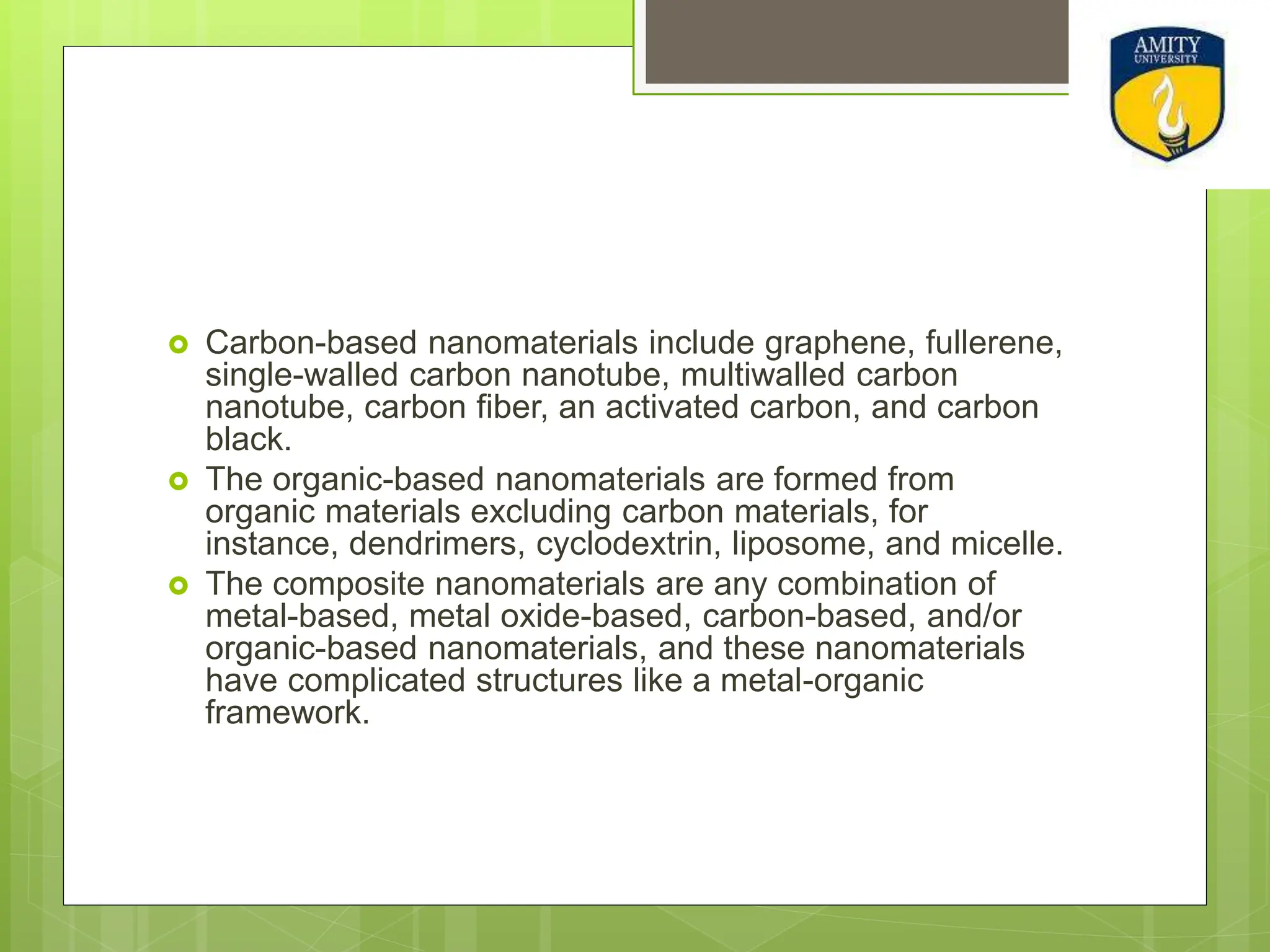  Carbon-based nanomaterials include graphene, fullerene,
single-walled carbon nanotube, multiwalled carbon
nanotube, carbon fiber, an activated carbon, and carbon
black.
 The organic-based nanomaterials are formed from
organic materials excluding carbon materials, for
instance, dendrimers, cyclodextrin, liposome, and micelle.
 The composite nanomaterials are any combination of
metal-based, metal oxide-based, carbon-based, and/or
organic-based nanomaterials, and these nanomaterials
have complicated structures like a metal-organic
framework.
 