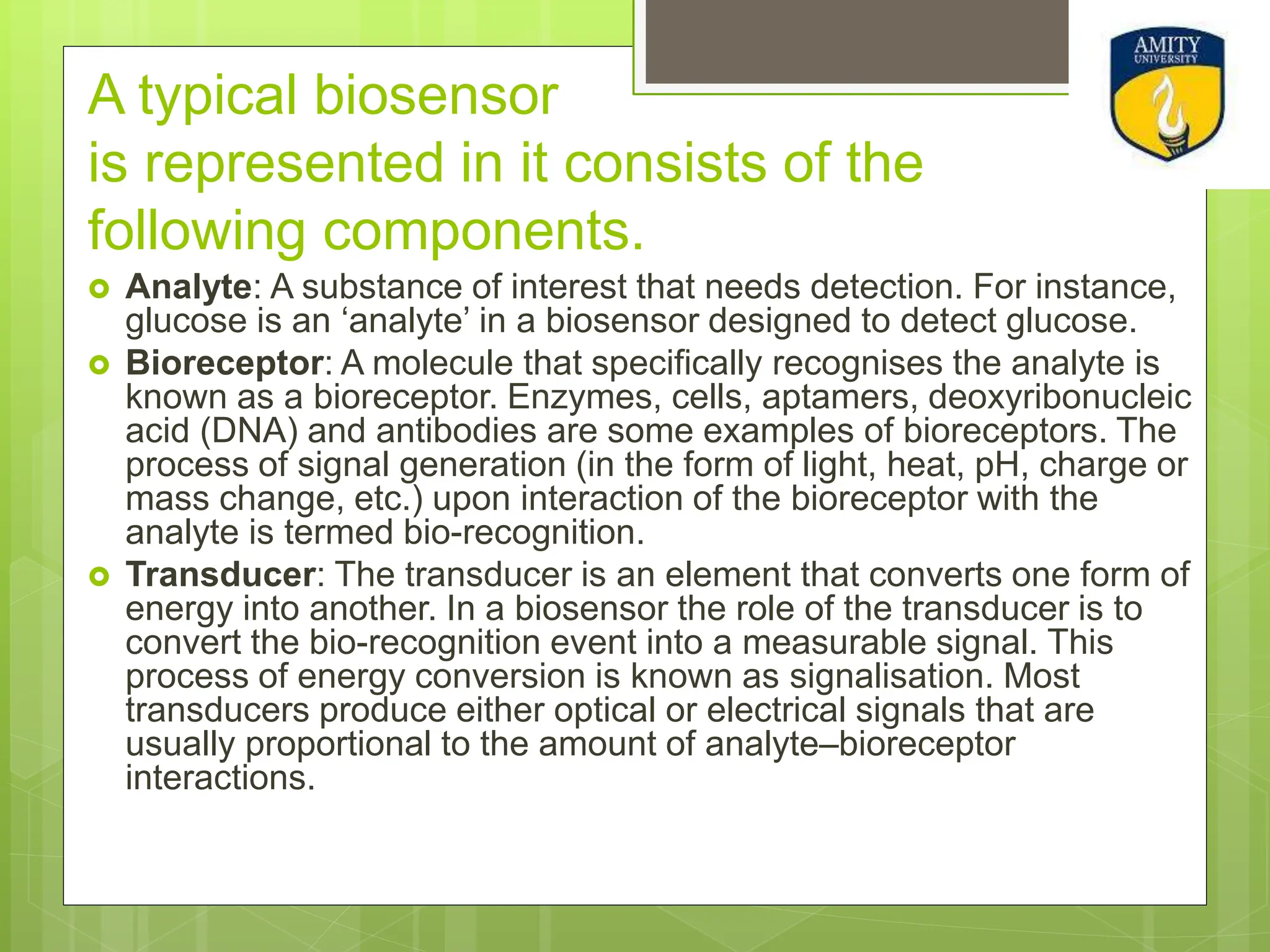 A typical biosensor
is represented in it consists of the
following components.
 Analyte: A substance of interest that needs detection. For instance,
glucose is an ‘analyte’ in a biosensor designed to detect glucose.
 Bioreceptor: A molecule that specifically recognises the analyte is
known as a bioreceptor. Enzymes, cells, aptamers, deoxyribonucleic
acid (DNA) and antibodies are some examples of bioreceptors. The
process of signal generation (in the form of light, heat, pH, charge or
mass change, etc.) upon interaction of the bioreceptor with the
analyte is termed bio-recognition.
 Transducer: The transducer is an element that converts one form of
energy into another. In a biosensor the role of the transducer is to
convert the bio-recognition event into a measurable signal. This
process of energy conversion is known as signalisation. Most
transducers produce either optical or electrical signals that are
usually proportional to the amount of analyte–bioreceptor
interactions.
 