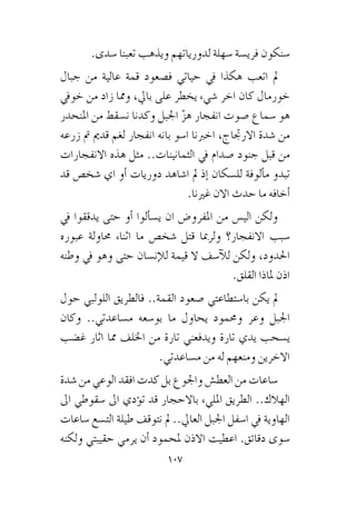 107
.‫�سدى‬ ‫تعبنا‬ ‫ويذهب‬ ‫لدورياتهم‬ ‫�سهلة‬ ‫فري�سة‬ ‫�سنكون‬
‫جبال‬ ‫من‬ ‫عالية‬ ‫قمة‬ ‫ف�صعود‬ ‫حياتي‬ ‫يف‬ ‫هكذا‬ ‫اتعب‬ ‫مل‬
‫خويف‬ ‫من‬ ‫زاد‬ ‫ومما‬ ،‫بايل‬ ‫على‬ ‫يخطر‬ ‫�شيء‬ ‫اخر‬ ‫كان‬ ‫خورمال‬
‫املنحدر‬ ‫من‬ ‫ن�سقط‬ ‫وكدنا‬ ‫اجلبل‬ ّ‫ز‬‫ه‬ ‫انفجار‬ ‫�صوت‬ ‫�سماع‬ ‫هو‬
‫زرعه‬ ‫مت‬ ‫قدمي‬ ‫لغم‬ ‫انفجار‬ ‫بانه‬ ‫ا�سو‬ ‫اخربنا‬ ،‫االرجتاج‬ ‫�شدة‬ ‫من‬
‫االنفجارات‬ ‫هذه‬ ‫مثل‬ ..‫الثمانينات‬ ‫يف‬ ‫�صدام‬ ‫جنود‬ ‫قبل‬ ‫من‬
‫قد‬ ‫�شخ�ص‬ ‫اي‬ ‫أو‬� ‫دوريات‬ ‫ا�شاهد‬ ‫مل‬ ‫إذ‬� ‫لل�سكان‬ ‫ألوفة‬�‫م‬ ‫تبدو‬
.‫غرينا‬ ‫االن‬ ‫حدث‬ ‫ما‬ ‫أخافه‬�
‫يف‬ ‫يدققوا‬ ‫حتى‬ ‫أو‬� ‫ألوا‬�‫ي�س‬ ‫ان‬ ‫املفرو�ض‬ ‫من‬ ‫الي�س‬ ‫ولكن‬
‫عبوره‬ ‫حماولة‬ ‫اثناء‬ ‫ما‬ ‫�شخ�ص‬ ‫قتل‬ ‫ولرمبا‬ ‫االنفجار؟‬ ‫�سبب‬
‫وطنه‬ ‫يف‬ ‫وهو‬ ‫حتى‬ ‫إن�سان‬‫ل‬‫ل‬ ‫قيمة‬ ‫ال‬ ‫آ�سف‬‫ل‬‫ل‬ ‫ولكن‬ ،‫احلدود‬
.‫القلق‬ ‫ملاذا‬ ‫اذن‬
‫حول‬ ‫اللولبي‬ ‫فالطريق‬ ..‫القمة‬ ‫�صعود‬ ‫با�ستطاعتي‬ ‫يكن‬ ‫مل‬
‫وكان‬ ..‫م�ساعدتي‬ ‫بو�سعه‬ ‫ما‬ ‫يحاول‬ ‫وحممود‬ ‫وعر‬ ‫اجلبل‬
‫غ�ضب‬ ‫اثار‬ ‫مما‬ ‫اخللف‬ ‫من‬ ‫تارة‬ ‫ويدفعني‬ ‫تارة‬ ‫يدي‬ ‫ي�سحب‬
.‫م�ساعدتي‬ ‫من‬ ‫له‬ ‫ومنعهم‬ ‫االخرين‬
‫�شدة‬ ‫من‬ ‫الوعي‬ ‫افقد‬ ‫كدت‬ ‫بل‬ ‫واجلوع‬ ‫العط�ش‬ ‫من‬ ‫�ساعات‬
‫اىل‬ ‫�سقوطي‬ ‫اىل‬ ‫ؤدي‬�‫ت‬ ‫قد‬ ‫باالحجار‬ ‫املليء‬ ‫الطريق‬ ..‫الهالك‬
‫�ساعات‬ ‫الت�سع‬ ‫طيلة‬ ‫نتوقف‬ ‫مل‬ ..‫العايل‬ ‫اجلبل‬ ‫ا�سفل‬ ‫يف‬ ‫الهاوية‬
‫ولكنه‬ ‫حقيبتي‬ ‫يرمي‬ ‫أن‬� ‫ملحمود‬ ‫االذن‬ ‫اعطيت‬ .‫دقائق‬ ‫�سوى‬
 