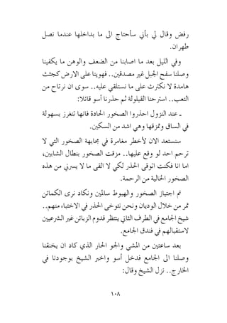 108
‫ن�صل‬ ‫عندما‬ ‫بداخلها‬ ‫ما‬ ‫اىل‬ ‫أحتاج‬�‫�س‬ ‫أين‬�‫ب‬ ‫يل‬ ‫وقال‬ ‫رف�ض‬
.‫طهران‬
‫يكفينا‬ ‫ما‬ ‫والوهن‬ ‫ال�ضعف‬ ‫من‬ ‫ا�صابنا‬ ‫ما‬ ‫بعد‬ ‫الليل‬ ‫ويف‬
‫كجثث‬ ‫االر�ض‬ ‫على‬ ‫فهوينا‬ ..‫م�صدقني‬ ‫غري‬ ‫اجلبل‬ ‫�سفح‬ ‫و�صلنا‬
‫من‬ ‫نرتاح‬ ‫ان‬ ‫�سوى‬ ..‫عليه‬ ‫ن�ستلقي‬ ‫ما‬ ‫على‬ ‫نكرتث‬ ‫ال‬ ‫هامدة‬
:‫قائال‬ ‫أ�سو‬� ‫حذرنا‬ ‫ثم‬ ‫القيلولة‬ ‫ا�سرتحنا‬ ..‫التعب‬
‫ب�سهولة‬ ‫تنغرز‬ ‫فانها‬ ‫احلادة‬ ‫ال�صخور‬ ‫احذروا‬ ‫النزول‬ ‫عند‬ ‫ـ‬
.‫ال�سكني‬ ‫من‬ ‫ا�شد‬ ‫وهي‬ ‫ومتزقها‬ ‫ال�ساق‬ ‫يف‬
‫ال‬ ‫التي‬ ‫ال�صخور‬ ‫جمابهة‬ ‫يف‬ ‫مغامرة‬ ‫أخطر‬‫ل‬ ‫االن‬ ‫�سن�ستعد‬
،‫ال�شابني‬ ‫بنطال‬ ‫ال�صخور‬ ‫مزقت‬ ..‫عليها‬ ‫وقع‬ ‫لو‬ ‫احد‬ ‫ترحم‬
‫هذه‬ ‫من‬ ‫ي�رسين‬ ‫ال‬ ‫ما‬ ‫القى‬ ‫ال‬ ‫لكي‬ ‫احلذر‬ ‫اتوقى‬ ‫فكنت‬ ‫انا‬ ‫اما‬
.‫الرحمة‬ ‫من‬ ‫اخلالية‬ ‫ال�صخور‬
‫الكمائن‬ ‫نرى‬ ‫ونكاد‬ ‫�ساملني‬ ‫والهبوط‬ ‫ال�صخور‬ ‫اجتياز‬ ‫مت‬
..‫منهم‬ ‫االختباء‬ ‫يف‬ ‫احلذر‬ ‫نتوخى‬ ‫ونحن‬ ‫الوديان‬ ‫خالل‬ ‫من‬ ‫متر‬
‫ال�رشعيني‬‫غري‬‫الزبائن‬‫قدوم‬‫ينتظر‬‫الثاين‬‫الطرف‬‫يف‬‫اجلامع‬‫�شيخ‬
.‫اجلامع‬ ‫فندق‬ ‫يف‬ ‫ال�ستقبالهم‬
‫يخنقنا‬ ‫ان‬ ‫كاد‬ ‫الذي‬ ‫احلار‬ ‫واجلو‬ ‫امل�شي‬ ‫من‬ ‫�ساعتني‬ ‫بعد‬
‫يف‬ ‫بوجودنا‬ ‫ال�شيخ‬ ‫واخرب‬ ‫أ�سو‬� ‫فدخل‬ ‫اجلامع‬ ‫اىل‬ ‫و�صلنا‬
:‫وقال‬ ‫ال�شيخ‬ ‫نزل‬ ..‫اخلارج‬
 