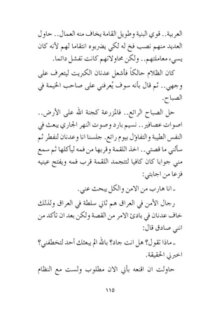 115
‫حاول‬ ..‫العمال‬ ‫منه‬ ‫يخاف‬ ‫القامة‬ ‫وطويل‬ ‫البنية‬ ‫قوي‬ ..‫العربية‬
‫كان‬ ‫أنه‬‫ل‬ ‫لهم‬ ‫انتقاما‬ ‫ي�رضبوه‬ ‫لكي‬ ‫له‬ ‫فخ‬ ‫ن�صب‬ ‫منهم‬ ‫العديد‬
.‫دائما‬ ‫تف�شل‬ ‫كانت‬ ‫حماوالتهم‬ ‫ولكن‬ ..‫معاملتهم‬ ‫ي�سيء‬
‫على‬ ‫ليتعرف‬ ‫الكربيت‬ ‫عدنان‬ ‫أ�شعل‬�‫ف‬ ً‫ا‬‫حالك‬ ‫الظالم‬ ‫كان‬
‫يف‬ ‫اخليمة‬ ‫�صاحب‬ ‫على‬ ‫عرفني‬ُ‫ي‬ ‫�سوف‬ ‫أنه‬�‫ب‬ ‫قال‬ ‫ثم‬ ..‫وجهي‬
.‫ال�صباح‬
..‫أر�ض‬‫ل‬‫ا‬ ‫على‬ ‫اهلل‬ ‫كجنة‬ ‫فاملزرعة‬ ..‫الرائع‬ ‫ال�صباح‬ ‫حل‬
‫يف‬ ‫يبعث‬ ‫اجلاري‬ ‫النهر‬ ‫و�صوت‬ ‫بارد‬ ‫ن�سيم‬ ..‫ع�صافري‬ ‫ا�صوات‬
‫ثم‬ ‫لنفطر‬ ‫وعدنان‬ ‫انا‬ ‫جل�سنا‬ .‫رائع‬ ‫بيوم‬ ‫ؤل‬�‫والتفا‬ ‫الطيبة‬ ‫النف�س‬
‫�سمع‬ ‫ثم‬ ‫أكلها‬�‫لي‬ ‫فمه‬ ‫من‬ ‫وقربها‬ ‫اللقمة‬ ‫اخذ‬ ..‫ق�صتي‬ ‫ما‬ ‫ألني‬�‫�س‬
‫عينيه‬ ‫ويفتح‬ ‫فمه‬ ‫قرب‬ ‫اللقمة‬ ‫لتتجمد‬ ‫كافيا‬ ‫كان‬ ‫جوابا‬ ‫مني‬
:‫اجابتي‬ ‫من‬ ‫فزعا‬
.‫عني‬ ‫يبحث‬ ‫والكل‬ ‫االمن‬ ‫من‬ ‫هارب‬ ‫انا‬ ‫ـ‬
‫ولذلك‬ ‫العراق‬ ‫يف‬ ‫�سلطة‬ ‫ثاين‬ ‫هم‬ ‫العراق‬ ‫يف‬ ‫أمن‬‫ل‬‫ا‬ ‫رجال‬
‫من‬ ‫أكد‬�‫ت‬ ‫ان‬ ‫بعد‬ ‫ولكن‬ ‫الق�صة‬ ‫من‬ ‫االمر‬ ‫بادئ‬ ‫يف‬ ‫عدنان‬ ‫خاف‬
:‫قال‬ ‫�صادق‬ ‫انني‬
‫لتخطفني؟‬ ‫أحد‬� ‫يبعثك‬ ‫امل‬ ‫باهلل‬ ‫جاد؟‬ ‫انت‬ ‫هل‬ ‫تقول؟‬ ‫ماذا‬ ‫ـ‬
.‫احلقيقة‬ ‫اخربين‬
‫النظام‬ ‫مع‬ ‫ول�ست‬ ‫مطلوب‬ ‫االن‬ ‫أين‬�‫ب‬ ‫اقنعه‬ ‫ان‬ ‫حاولت‬
 