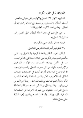 117
:‫الكرز‬ ‫حقول‬ ‫يف‬ ‫االول‬ ‫اليوم‬
.‫أعمل‬�‫�س‬ ‫حياتي‬ ‫يف‬ ‫مرة‬ ‫أول‬‫ل‬‫و‬ ‫للعمل‬ ‫االن‬ ‫االول‬ ‫اليوم‬ ‫انه‬
‫اىل‬ ‫وهاوري‬ ‫عدنان‬ ‫مع‬ ‫وتوجهت‬ ‫والقمي�ص‬ ‫البنطال‬ ‫لب�ست‬
:‫قائال‬ ‫العاملني‬ ‫االكراد‬ ‫احد‬ ‫رمقني‬ ..‫احلقل‬
‫وغري‬ ‫الثمن‬ ‫غايل‬ ‫البنطال‬ ‫هذا‬ ‫نزهة؟‬ ‫يف‬ ‫انت‬ ‫هل‬ ‫اخي‬ ‫ـ‬
.‫به‬ ‫تعمل‬ ‫ان‬ ‫معقول‬
:‫بالكرديه‬ ‫عني‬ ‫بالنيابه‬ ‫عدنان‬ ‫اجابه‬
.‫البناطيل‬ ‫من‬ ‫الكثري‬ ‫لديه‬ ‫أمري‬� ‫فهو‬ ‫تقلق‬ ‫ال‬ ‫ـ‬
‫انني‬ ‫يوما‬ ‫اتخيل‬ ‫ومل‬ ‫الكردية‬ ‫باللغة‬ ‫التكلم‬ ‫أجيـد‬� ‫أكن‬� ‫مل‬
...‫أغراب‬‫ل‬‫با‬ ‫اختالطي‬ ‫خالل‬ ‫من‬ ‫والكردية‬ ‫الفار�سية‬ ‫أتعلم‬�‫�س‬
‫العراقيني‬ ‫االكراد‬ ‫من‬ ‫الع�رشات‬ ‫يتواجد‬ ‫احلقل‬ ‫يف‬ ‫هنا‬
..‫قوتهم‬ ‫وك�سب‬ ‫للعمل‬ ‫�صوب‬ ‫كل‬ ‫من‬ ‫أتون‬�‫ي‬ ،‫إيرانيني‬‫ل‬‫وا‬
..‫مزرية‬ ‫الت�سعينات‬ ‫يف‬ ‫كانت‬ ‫العراق‬ ‫كرد�ستان‬ ‫او�ضاع‬ ‫أن‬� ‫اذ‬
‫ال�شعب‬ ‫أحالم‬�‫و‬ ‫ال�سلطة‬ ‫لنيل‬ ‫الكردية‬ ‫االحزاب‬ ‫فيه‬ ‫تتقاتل‬
‫اجللو�س‬‫من‬‫وبدال‬..‫الفرتات‬‫تلك‬‫يف‬‫�ضاعت‬‫آمالهم‬�‫و‬‫الكردي‬
‫حمافظة‬ ‫أنها‬�‫وك‬ ‫ا�صبحت‬ ‫التي‬ ‫ايران‬ ‫اىل‬ ‫يغادرون‬ ..‫بيوتهم‬ ‫يف‬
‫ال�سليمانية‬ ‫اىل‬ ‫االيرانية‬ ‫طهران‬ ‫من‬ ‫يتنقلون‬ ..‫العراق‬ ‫داخل‬
‫ة‬ّ‫الكر‬ ‫عيد‬ُ‫ي‬ ‫بالعبور‬ ‫احدهم‬ ‫ف�شل‬ ‫ولو‬ ..‫�سهولة‬ ‫بكل‬ ‫العراقية‬
.‫�ضالته‬ ‫ي�صل‬ ‫حتى‬
 