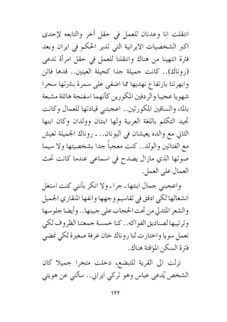 122
‫إحدى‬‫ل‬ ‫والتابعه‬ ‫أخر‬� ‫حقل‬ ‫يف‬ ‫للعمل‬ ‫وعدنان‬ ‫انا‬ ‫انتقلت‬
‫وبعد‬ ‫ايران‬ ‫يف‬ ‫احلكم‬ ‫تدير‬ ‫التي‬ ‫االيرانية‬ ‫ال�شخ�صيات‬ ‫اكرب‬
‫تدعى‬ ‫أة‬�‫امر‬ ‫حقل‬ ‫يف‬ ‫للعمل‬ ‫وانتقلنا‬ ‫هناك‬ ‫من‬ ‫انتهينا‬ ‫فرتة‬
‫فاتن‬ ‫قدها‬ ..‫العينني‬ ‫كحيلة‬ ‫جدا‬ ‫جميلة‬ ‫كانت‬ ..)‫(روناك‬
‫�سحرا‬ ‫ب�رشتها‬ ‫�سمرة‬ ‫على‬ ‫ا�ضفى‬ ‫مما‬ ‫نهديها‬ ‫بارتفاع‬ ‫وابهرتنا‬
‫م�شبعة‬ ‫هائلة‬ ‫ا�سفنجة‬ ‫أنهما‬�‫ك‬ ‫املكورين‬ ‫والردفني‬ ‫عجيبا‬ ‫�شهويا‬
‫وكانت‬ ‫للعمال‬ ‫قيادتها‬ ‫اعجبتني‬ ..‫املكورتني‬ ‫وال�ساقني‬ ‫باملاء‬
‫ابنها‬ ‫وكان‬ ‫وولدان‬ ‫ابنتان‬ ‫ولها‬ ‫العربية‬ ‫باللغة‬ ‫التكلم‬ ‫جتيد‬
‫تعي�ش‬ ‫اجلميلة‬ ‫روناك‬ ‫ـ‬ ..‫اليونان‬ ‫يف‬ ‫يعي�شان‬ ‫والده‬ ‫مع‬ ‫الثاين‬
‫�سيما‬ ‫وال‬ ‫ب�شخ�صيتها‬ ‫جدا‬ ً‫ا‬‫معجب‬ ‫كنت‬ ..‫والولد‬ ‫الفتاتني‬ ‫مع‬
‫حتث‬ ‫كانت‬ ‫عندما‬ ‫ا�سماعي‬ ‫يف‬ ‫ي�صدح‬ ‫مازال‬ ‫الذي‬ ‫�صوتها‬
.‫العمل‬ ‫على‬ ‫العمال‬
‫ا�ستغل‬ ‫كنت‬ ‫أنني‬�‫ب‬ ‫انكر‬ ‫وال‬ ‫ـ‬ ‫جرا‬ ‫ـ‬ ‫ابنتها‬ ‫جمال‬ ‫واعجبني‬
‫اجلميل‬ ‫املنقاري‬ ‫وانفها‬ ‫وجهها‬ ‫تقا�سيم‬ ‫يف‬ ‫ادقق‬ ‫لكي‬ ‫ان�شغالها‬
‫جلو�سها‬‫أي�ضا‬�‫و‬..‫جبينها‬‫على‬‫احلجاب‬‫حتت‬‫من‬‫املتديل‬‫وال�شعر‬
‫لكي‬ ‫الظروف‬ ‫جمعتنا‬ ‫خم�سة‬ ‫كنا‬ ..‫الفواكه‬ ‫ل�صناديق‬ ‫وترتيبها‬
‫من�ضي‬ ‫لكي‬ ‫�صغرية‬ ‫غرفة‬ ‫خان‬ ‫روناك‬ ‫لنا‬ ‫واختارت‬ ‫�سويا‬ ‫نعمل‬
.‫هناك‬ ‫ؤقتة‬�‫امل‬ ‫ال�سكن‬ ‫فرتة‬
‫كان‬ ‫جميال‬ ‫متجرا‬ ‫دخلت‬ ،‫للتب�ضع‬ ‫القرية‬ ‫اىل‬ ‫نزلت‬
‫هويتي‬ ‫عن‬ ‫ألني‬�‫�س‬ ..‫ايراين‬ ‫تركي‬ ‫وهو‬ ‫عبا�س‬ ‫دعى‬ُ‫ي‬ ‫ال�شخ�ص‬
 