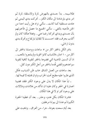 127
‫ثم‬ ‫تارة‬ ‫واال�ستلقاء‬ ‫تارة‬ ‫بالنهو�ض‬ ‫ج�سدي‬ ‫أ‬�‫بد‬ ..‫طال�سيمه‬
‫ثم‬ ‫اليمنى‬ ‫يدي‬ ‫حتركت‬ ..‫الكنز‬ ‫مكان‬ ‫اىل‬ ‫إر�شادنا‬�‫ب‬ ‫يدي‬ ‫امر‬
‫من‬ ‫احدا‬ ‫أيت‬�‫ر‬ ‫هل‬ ‫نزاد‬ ‫ألني‬�‫�س‬ ..‫كانت‬ ‫كما‬ ‫م�ستلقية‬ ‫عادت‬
‫أخربتهم‬�‫ف‬ ‫يل‬ ‫ح�صل‬ ‫ما‬ ‫اجلميع‬ ‫ألني‬�‫�س‬ ..‫بالنفي‬ ‫أجبته‬�‫ف‬ ‫اجلن‬
‫ومل‬ ‫كان‬ ‫هكذا‬ ‫وفعال‬ ..‫عني‬ ‫رغما‬ ‫حتركتا‬ ‫ويداي‬ ‫ج�سدي‬ ‫أن‬�‫ب‬
‫يدي‬ ‫وحترك‬ ‫بارتفاع‬ ‫تلقائيا‬ ‫ال‬ ‫اح�س�ست‬ ‫فقد‬ ،‫بحرف‬ ‫أكذب‬�
.‫ارادتي‬ ‫بدون‬
‫اىل‬ ‫باحلفر‬ ‫وو�صلنا‬ ‫�ساعات‬ 5 ‫من‬ ‫اكرث‬ ‫باحلفر‬ ‫الكل‬ ‫با�رش‬
..‫بالتعب‬ ‫ي�شعروا‬‫ومل‬ ‫اقوياء‬ ‫كانوا‬‫فال�شباب‬ ،‫امتار‬ 10‫من‬ ‫اكرث‬
‫�سواعدهم‬‫لتقوية‬‫كافية‬‫باحلفر‬‫ق�ضوها‬‫التي‬‫املا�ضية‬‫ال�سنني‬‫أن‬�‫اذ‬
.‫كلل‬ ‫دون‬ ‫الكنز‬ ‫أجل‬� ‫من‬ ‫باحلفر‬ ‫ُدما‬‫ق‬ ‫وامل�ضي‬
‫فكل‬ ،‫ال�شباب‬ ‫ظن‬ ‫خاب‬ ‫ال�شاق‬ ‫العمل‬ ‫من‬ ‫�ساعات‬ ‫بعد‬
.‫لها‬ ‫قيمة‬ ‫ال‬ ‫قدميه‬ ‫واوان‬ ‫اخلراب‬ ‫حتت‬ ‫مطبخ‬ ‫عليه‬ ‫عرثوا‬ ‫الذي‬
‫ق�ضينا‬ ‫فلقد‬ ‫الكنز‬ ‫وجود‬ ‫على‬ ‫يدل‬ ‫ال‬ ‫املكان‬ ‫هذا‬ ً‫ا‬‫تب‬ ‫ـ‬
‫ودالالت‬ ‫عالمات‬ ‫من‬ ‫أكد‬�‫نت‬ ‫ان‬ ‫علينا‬ ‫وكان‬ ‫احلفر‬ ‫يف‬ ‫اعمارنا‬
.‫املكان‬ ‫هذا‬ ‫يف‬ ‫ال‬ ‫او‬ ‫كنز‬ ‫وجود‬ ‫على‬
‫احلفرة‬ ‫غطينا‬ ‫أن‬� ‫بعد‬ ..‫وحذر‬ ‫هدوء‬ ‫بكل‬ ‫املكان‬ ‫غادرنا‬
.‫مرهقني‬ ‫بيوتنا‬ ‫اىل‬ ‫عدنا‬ ‫ثم‬ ‫الكبرية‬
‫على‬ ‫وذهبت‬ ..‫العراق‬ ‫من‬ ‫ـ‬ ‫جرا‬ ‫ـ‬ ‫بعودة‬ ‫�سمعت‬ ‫أيام‬� ‫بعد‬
 