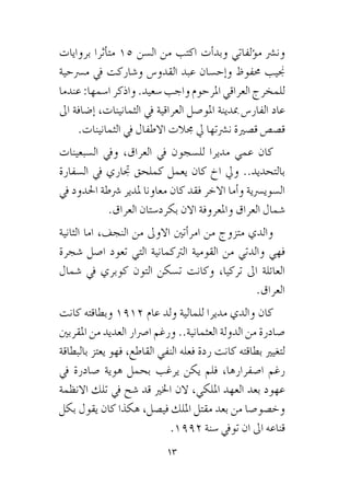 13
‫بروايات‬ ‫أثرا‬�‫مت‬ 15 ‫ال�سن‬ ‫من‬ ‫اكتب‬ ‫أت‬�‫وبد‬ ‫ؤلفاتي‬�‫م‬ ‫ون�رش‬
‫م�رسحية‬ ‫يف‬ ‫و�شاركت‬ ‫القدو�س‬ ‫عبد‬ ‫إح�سان‬�‫و‬ ‫حمفوظ‬ ‫جنيب‬
‫عندما‬ :‫ا�سمها‬ ‫واذكر‬ .‫�سعيد‬ ‫واجب‬ ‫املرحوم‬ ‫العراقي‬ ‫للمخرج‬
‫اىل‬ ‫إ�ضافة‬� ،‫الثمانينات‬ ‫يف‬ ‫العراقية‬ ‫املو�صل‬ ‫مبدينة‬ ‫الفار�س‬ ‫عاد‬
.‫الثمانينات‬ ‫يف‬ ‫االطفال‬ ‫جمالت‬ ‫يل‬ ‫ن�رشتها‬ ‫ق�صرية‬ ‫ق�ص�ص‬
‫ال�سبعينات‬ ‫ويف‬ ،‫العراق‬ ‫يف‬ ‫لل�سجون‬ ‫مديرا‬ ‫عمي‬ ‫كان‬
‫ال�سفارة‬ ‫يف‬ ‫جتاري‬ ‫كملحق‬ ‫يعمل‬ ‫كان‬ ‫اخ‬ ‫ويل‬ ..‫بالتحديد‬
‫يف‬ ‫احلدود‬ ‫�رشطة‬ ‫ملدير‬ ‫معاونا‬ ‫كان‬ ‫فقد‬ ‫االخر‬ ‫أما‬�‫و‬ ‫ال�سوي�رسية‬
.‫العراق‬ ‫بكرد�ستان‬ ‫االن‬ ‫واملعروفة‬ ‫العراق‬ ‫�شمال‬
‫الثانية‬ ‫اما‬ ،‫النجف‬ ‫من‬ ‫االوىل‬ ‫أتني‬�‫امر‬ ‫من‬ ‫متزوج‬ ‫والدي‬
‫�شجرة‬ ‫ا�صل‬ ‫تعود‬ ‫التي‬ ‫الرتكمانية‬ ‫القومية‬ ‫من‬ ‫والدتي‬ ‫فهي‬
‫�شمال‬ ‫يف‬ ‫كوبري‬ ‫التون‬ ‫ت�سكن‬ ‫وكانت‬ ،‫تركيا‬ ‫اىل‬ ‫العائلة‬
.‫العراق‬
‫كانت‬ ‫وبطاقته‬ 1912 ‫عام‬ ‫ولد‬ ‫للمالية‬ ‫مديرا‬ ‫والدي‬ ‫كان‬
‫املقربني‬ ‫من‬ ‫العديد‬ ‫ا�رصار‬ ‫ورغم‬ ..‫العثمانية‬ ‫الدولة‬ ‫من‬ ‫�صادرة‬
‫بالبطاقة‬ ‫يعتز‬ ‫فهو‬ ،‫القاطع‬ ‫النفي‬ ‫فعله‬ ‫ردة‬ ‫كانت‬ ‫بطاقته‬ ‫لتغيري‬
‫يف‬ ‫�صادرة‬ ‫هوية‬ ‫بحمل‬ ‫يرغب‬ ‫يكن‬ ‫فلم‬ ،‫ا�صفرارها‬ ‫رغم‬
‫االنظمة‬ ‫تلك‬ ‫يف‬ ‫�شح‬ ‫قد‬ ‫اخلري‬ ‫الن‬ ،‫امللكي‬ ‫العهد‬ ‫بعد‬ ‫عهود‬
‫بكل‬ ‫يقول‬ ‫كان‬ ‫هكذا‬ ،‫في�صل‬ ‫امللك‬ ‫مقتل‬ ‫بعد‬ ‫من‬ ‫وخ�صو�صا‬
.1992 ‫�سنة‬ ‫تويف‬ ‫ان‬ ‫اىل‬ ‫قناعه‬
 