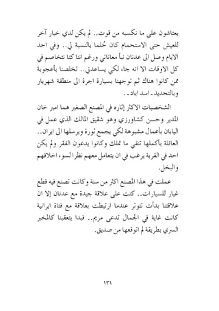 131
‫كانوا‬ ..‫اعباءهم‬ ‫نتحمل‬ ‫ان‬ ‫علينا‬ ‫وكان‬ ‫ع�صابة‬ ‫من‬ ‫زمرة‬ ‫معنا‬
‫آخر‬� ‫خيار‬ ‫لدي‬ ‫يكن‬ ‫مل‬ ..‫قوت‬ ‫من‬ ‫نك�سبه‬ ‫ما‬ ‫على‬ ‫يعتا�شون‬
‫احد‬ ‫ويف‬ ..‫يل‬ ‫بالن�سبة‬ ‫لما‬ ُ‫ح‬ ‫كان‬ ‫اال�ستحمام‬ ‫حتى‬ ‫للعي�ش‬
‫يف‬ ‫نتخا�صم‬ ‫كنا‬ ‫اننا‬ ‫ورغم‬ ‫معاناتي‬ ‫أ‬�‫نب‬ ‫عدنان‬ ‫اىل‬ ‫و�صل‬ ‫االيام‬
‫أعجوبة‬�‫ب‬ ‫تخل�صنا‬ ..‫ي�ساعدين‬ ‫لكي‬ ‫جاء‬ ‫انه‬ ‫اال‬ ‫االوقات‬ ‫كل‬
‫�شهريار‬ ‫منطقة‬ ‫اىل‬ ‫اجرة‬ ‫ب�سيارة‬ ‫توجهنا‬ ‫ثم‬ ‫هناك‬ ‫كانوا‬ ‫ممن‬
. ‫ـ‬ ‫اباد‬ ‫ا�سد‬ ‫ـ‬ ‫وبالتحديد‬
‫خان‬ ‫امري‬ ‫هما‬ ‫ال�صغري‬ ‫امل�صنع‬ ‫يف‬ ‫إثاره‬� ‫االكرث‬ ‫ال�شخ�صيات‬
‫يف‬ ‫عمل‬ ‫الذي‬ ‫املالك‬ ‫�شقيق‬ ‫وهو‬ ‫ك�شاورزي‬ ‫وح�سن‬ ‫املدير‬
..‫ايران‬ ‫اىل‬ ‫وير�سلها‬ ‫ثورة‬ ‫يجمع‬ ‫لكي‬ ‫م�شبوهة‬ ‫أعمال‬�‫ب‬ ‫اليابان‬
‫يكن‬ ‫ومل‬ ‫الفقر‬ ‫يدعون‬ ‫وكانوا‬ ‫متلك‬ ‫ما‬ ‫تنفي‬ ‫أكملها‬�‫ب‬ ‫العائلة‬
‫اخالقهم‬ ‫ل�سوء‬ ‫نظرا‬ ‫معهم‬ ‫يتعامل‬ ‫ان‬ ‫يف‬ ‫يرغب‬ ‫القرية‬ ‫يف‬ ‫احد‬
.‫والبخل‬
‫قطع‬ ‫فيه‬ ‫ت�صنع‬ ‫وكانت‬ ‫�سنة‬ ‫من‬ ‫اكرث‬ ‫امل�صنع‬ ‫هذا‬ ‫يف‬ ‫عملت‬
‫ان‬ ‫إال‬� ‫عدنان‬ ‫مع‬ ‫جيدة‬ ‫عالقة‬ ‫على‬ ‫كنت‬ ..‫لل�سيارات‬ ‫غيار‬
‫ايرانية‬ ‫فتاة‬ ‫مع‬ ‫بعالقة‬ ‫ارتبطت‬ ‫عندما‬ ‫تتوتر‬ ‫أت‬�‫بد‬ ‫عالقتنا‬
‫كاملخرب‬ ‫يتعقبنا‬ ‫فبدا‬ ..‫مرمي‬ ‫تدعى‬ ‫اجلمال‬ ‫يف‬ ‫غاية‬ ‫كانت‬
.‫�صديق‬ ‫من‬ ‫اتوقعها‬ ‫مل‬ ‫بطريقة‬ ‫ال�رسي‬
 