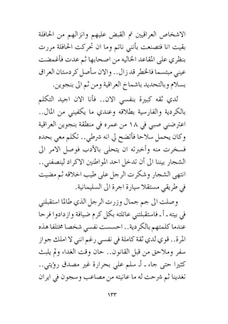 133
‫احلافلة‬ ‫من‬ ‫وانزالهم‬ ‫عليهم‬ ‫القب�ض‬ ‫مت‬ ‫العراقيني‬ ‫اال�شخا�ص‬
‫مررت‬ ‫احلافلة‬ ‫حتركت‬ ‫ان‬ ‫وما‬ ‫نائم‬ ‫أنني‬�‫ب‬ ‫فت�صنعت‬ ‫انا‬ ‫بقيت‬
‫أغم�ضت‬�‫ف‬ ‫عدت‬ ‫ثم‬ ‫ا�صحابها‬ ‫من‬ ‫اخلاليه‬ ‫املقاعد‬ ‫على‬ ‫بنظري‬
‫العراق‬ ‫كرد�ستان‬ ‫أ�صل‬�‫�س‬ ‫واالن‬ ..‫زال‬ ‫قد‬ ‫فاخلطر‬ ‫مبت�سما‬ ‫عيني‬
.‫بنجوين‬ ‫اىل‬ ‫ثم‬ ‫ومن‬ ‫العراقية‬ ‫با�شماخ‬ ‫وبالتحديد‬ ‫ب�سالم‬
‫التكلم‬ ‫اجيد‬ ‫االن‬ ‫أنا‬�‫ف‬ ..‫االن‬ ‫بنف�سي‬ ‫كبرية‬ ‫ثقه‬ ‫لدي‬
..‫املال‬ ‫من‬ ‫يكفيني‬ ‫ما‬ ‫وعندي‬ ‫بطالقه‬ ‫والفار�سية‬ ‫بالكردية‬
‫العراقية‬ ‫بنجوين‬ ‫منطقة‬ ‫يف‬ ‫عمره‬ ‫من‬ 18 ‫يف‬ ‫�صبي‬ ‫اعرت�ضني‬
‫بحده‬ ‫معي‬ ‫تكلم‬ ..‫�رشطي‬ ‫انه‬ ‫يل‬ ‫أت�ضح‬�‫ف‬ ‫�سالحا‬ ‫يحمل‬ ‫وكان‬
‫اىل‬ ‫االمر‬ ‫فو�صل‬ ‫أدب‬‫ل‬‫با‬ ‫يتحلى‬ ‫ان‬ ‫أخربته‬�‫و‬ ‫منه‬ ‫ف�سخرت‬
..‫لين�صفني‬ ‫االكراد‬ ‫املواطنني‬ ‫احد‬ ‫تدخل‬ ‫أن‬� ‫اىل‬ ‫بيننا‬ ‫ال�شجار‬
‫م�ضيت‬ ‫ثم‬ ‫اخالقه‬ ‫طيب‬ ‫على‬ ‫الرجل‬ ‫و�شكرت‬ ‫ال�شجار‬ ‫انتهى‬
.‫ال�سليمانية‬ ‫اىل‬ ‫اجرة‬ ‫�سيارة‬ ‫م�ستقال‬ ‫طريقي‬ ‫يف‬
‫ا�ستقبلني‬ ‫طاملا‬ ‫الذي‬ ‫الرجل‬ ‫وزرت‬ ‫جمال‬ ‫جم‬ ‫اىل‬ ‫و�صلت‬
‫فرحا‬ ‫وازدادوا‬ ‫�ضيافة‬ ‫كرم‬ ‫بكل‬ ‫عائلته‬ ‫فا�ستقبلتني‬ ‫ـ‬ ‫أ‬� ‫ـ‬ ‫بيته‬ ‫يف‬
‫هذه‬‫خمتلفا‬‫�شخ�صا‬‫نف�سي‬‫اح�س�ست‬..‫بالكردية‬‫كلمتهم‬‫عندما‬
‫جواز‬ ‫املك‬ ‫ال‬ ‫انني‬ ‫رغم‬ ‫نف�سي‬ ‫يف‬ ‫كاملة‬ ‫ثقة‬ ‫لدي‬ ‫قوي‬ ..‫املرة‬
‫يلبث‬ ‫ومل‬ ‫الغداء‬ ‫وقت‬ ‫حان‬ ..‫القانون‬ ‫قبل‬ ‫من‬ ‫ومالحق‬ ‫�سفر‬
..‫ؤيتي‬�‫ر‬ ‫م�صدق‬ ‫غري‬ ‫بحرارة‬ ‫علي‬ ‫�سلم‬ ‫أـ‬� ‫ـ‬ ‫جاء‬ ‫حتى‬ ‫كثريا‬
‫ايران‬ ‫يف‬ ‫و�سجون‬ ‫م�صاعب‬ ‫من‬ ‫عانيته‬ ‫ما‬ ‫له‬ ‫�رشحت‬ ‫ثم‬ ‫تغدينا‬
 