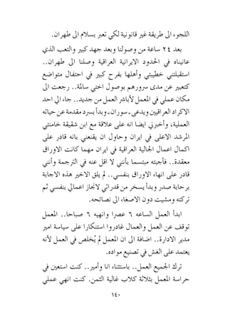 140
.‫طهران‬ ‫اىل‬ ‫ب�سالم‬ ‫تعرب‬ ‫لكي‬ ‫قانونية‬ ‫غري‬ ‫طريقة‬ ‫اىل‬ ‫اللجوء‬
‫الذي‬ ‫والتعب‬ ‫كبري‬ ‫جهد‬ ‫وبعد‬ ‫و�صولنا‬ ‫من‬ ‫�ساعة‬ 24 ‫بعد‬
..‫طهران‬ ‫اىل‬ ‫و�صلنا‬ ‫العراقية‬ ‫االيرانية‬ ‫احلدود‬ ‫يف‬ ‫عانيناه‬
‫متوا�ضع‬ ‫احتفال‬ ‫يف‬ ‫كبري‬ ‫بفرح‬ ‫أهلها‬�‫و‬ ‫خطيبتي‬ ‫ا�ستقبلتني‬
‫اىل‬ ‫رجعت‬ ..‫�ساملة‬ ‫اختي‬ ‫بو�صول‬ ‫�رسورهم‬ ‫مدى‬ ‫عن‬ ‫كتعبري‬
‫احد‬ ‫ايل‬ ‫جاء‬ ..‫جديد‬ ‫من‬ ‫العمل‬ ‫أبا�رش‬‫ل‬ ‫املعمل‬ ‫يف‬ ‫عملي‬ ‫مكان‬
‫حياته‬‫عن‬‫مقدمة‬‫ب�رسد‬‫أ‬�‫وبد‬‫ـ‬‫�سوران‬‫ـ‬‫ويدعى‬‫العراقيني‬‫االكراد‬
‫خامنئي‬ ‫�شقيقة‬ ‫ابن‬ ‫مع‬ ‫عالقة‬ ‫على‬ ‫انه‬ ‫اي�ضا‬ ‫أخربين‬�‫و‬ ،‫العملية‬
‫على‬ ‫قادر‬ ‫بانه‬ ‫يقنعني‬ ‫ان‬ ‫وحاول‬ ‫ايران‬ ‫يف‬ ‫االعلى‬ ‫املر�شد‬
‫االوراق‬ ‫كانت‬ ‫مهما‬ ‫ايران‬ ‫يف‬ ‫العراقية‬ ‫اجلالية‬ ‫اعمال‬ ‫اكمال‬
‫أنني‬�‫و‬ ‫الرتجمة‬ ‫يف‬ ‫عنه‬ ‫اقل‬ ‫ال‬ ‫أنني‬�‫ب‬ ‫مبت�سما‬ ‫أجبته‬�‫ف‬ ..‫معقدة‬
‫االجابة‬ ‫هذه‬ ‫االخري‬ ‫يلق‬ ‫مل‬ ..‫بنف�سي‬ ‫االوراق‬ ‫انهاء‬ ‫على‬ ‫قادر‬
‫ثم‬ ‫بنف�سي‬ ‫اعمايل‬ ‫الجناز‬ ‫قدراتي‬ ‫من‬ ‫ي�سخر‬ ‫أ‬�‫وبد‬ ‫�صدر‬ ‫برحابة‬
.‫ن�صائحه‬ ‫اىل‬ ‫اال�صغاء‬ ‫دون‬ ‫وم�شيت‬ ‫تركته‬
‫املعمل‬ ..‫�صباحا‬ 6 ‫وانهيه‬ ‫ع�رصا‬ 6 ‫ال�ساعه‬ ‫العمل‬ ‫أ‬�‫ابد‬
‫امري‬ ‫�سيا�سة‬ ‫على‬ ‫ا�ستنكارا‬ ‫غادروا‬ ‫والعمال‬ ‫العمل‬ ‫عن‬ ‫توقف‬
‫أنه‬‫ل‬ ‫العمل‬ ‫يف‬ ‫خل�ص‬ُ‫ي‬ ‫مل‬ ‫املعمل‬ ‫ان‬ ‫اىل‬ ‫ا�ضافة‬ ..‫االدارة‬ ‫مدير‬
.‫مواده‬ ‫ت�صنيع‬ ‫يف‬ ‫الغ�ش‬ ‫على‬ ‫يعتمد‬
‫يف‬ ‫ا�ستعني‬ ‫كنت‬ ..‫أمري‬�‫و‬ ‫انا‬ ‫با�ستثناء‬ ..‫العمل‬ ‫اجلميع‬ ‫ترك‬
‫عملي‬ ‫انهي‬ ‫كنت‬ .‫الثمن‬ ‫غالية‬ ‫كالب‬ ‫بثالثة‬ ‫املعمل‬ ‫حرا�سة‬
 