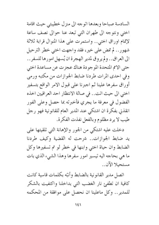 141
‫اقامة‬ ‫حيث‬ ‫خطيبتي‬ ‫منزل‬ ‫اىل‬ ‫اتوجه‬ ‫وبعدها‬ ‫�صباحا‬ ‫ال�ساد�سة‬
‫�ساعة‬ ‫ن�صف‬ ‫حواىل‬ ‫عنا‬ ‫تبعد‬ ‫التي‬ ‫طهران‬ ‫اىل‬ ‫ونتوجه‬ ‫اختي‬
‫ثالثة‬ ‫قرابة‬ ‫املنوال‬ ‫هذا‬ ‫على‬ ‫وا�ستمرت‬ ..‫اختي‬ ‫اوراق‬ ‫إمتام‬‫ل‬
‫الرتحيل‬ ‫خطر‬ ‫اختي‬ ‫واجهت‬ ‫فقد‬ ،‫خري‬ ‫على‬ ‫مت�ض‬ ‫مل‬ ..‫�شهور‬
..‫لل�سفر‬ ‫امورها‬‫�سهل‬ُ‫ي‬ ‫ان‬ ‫الهجرة‬ ‫ملدير‬ ‫يروق‬ ‫ومل‬ ..‫العراق‬ ‫اىل‬
‫اختي‬ ‫م�ساعدة‬ ‫عن‬ ‫عجزت‬ ‫هناك‬ ‫املوجودة‬ ‫املتحدة‬ ‫االمم‬ ‫حتى‬
‫ورمى‬ ‫مكتبه‬ ‫من‬ ‫اجلوازات‬ ‫�ضابط‬ ‫طردنا‬ ‫املرات‬ ‫احدى‬ ‫ويف‬
‫بت�سفري‬ ‫الواقع‬ ‫االمر‬ ‫قبول‬ ‫على‬ ‫اجربنا‬ ‫ثم‬ ‫علينا‬ ‫�سفرها‬ ‫أوراق‬�
‫اخذه‬ ‫العراقيني‬ ‫احد‬ ‫االنتظار‬ ‫�صالة‬ ‫يف‬ ..‫اتت‬ ‫حيث‬ ‫اىل‬ ‫اختي‬
‫الفور‬ ‫وعلى‬ ‫ح�صل‬ ‫مبا‬ ‫أخربته‬�‫ف‬ ‫يجري‬ ‫ما‬ ‫معرفة‬ ‫يف‬ ‫الف�ضول‬
‫رجل‬ ‫فهو‬ ‫للقانونية‬ ‫العام‬ ‫املدير‬ ‫عند‬ ‫ا�شتكي‬ ‫ان‬ ‫بفكرة‬ ‫انقذين‬
.‫الفكرة‬ ‫نفذت‬ ‫وبالفعل‬ ‫مظلوم‬ ‫يرد‬ ‫ال‬ ‫طيب‬
‫على‬ ‫تلقيتها‬ ‫التي‬ ‫إهانة‬‫ل‬‫وا‬ ‫اجلور‬ ‫من‬ ‫ا�شتكي‬ ‫عليه‬ ‫دخلت‬
‫طردنا‬ ‫وكيف‬ ‫الق�ضية‬ ‫له‬ ‫�رشحت‬ ..‫اجلوازات‬ ‫�ضابط‬ ‫يد‬
‫وكل‬ ‫ت�سفريها‬ ‫مت‬ ‫لو‬ ‫خطر‬ ‫يف‬ ‫وابنها‬ ‫اختي‬ ‫حياة‬ ‫وان‬ ‫ال�ضابط‬
‫بات‬ ‫الذي‬ ‫ال�شيء‬ ‫وهذا‬ ‫�سفرها‬ ‫امور‬ ‫تي�سري‬ ‫اليه‬ ‫بحاجه‬ ‫هي‬ ‫ما‬
..‫آن‬‫ل‬‫ا‬ ‫م�ستحيال‬
‫كانت‬ ‫قا�سية‬ ‫بكلمات‬ ‫ه‬ّ‫أنب‬�‫و‬ ‫بال�ضابط‬ ‫القانونية‬ ‫مدير‬ ‫ات�صل‬
‫بال�شكر‬ ‫واكتفيت‬ ‫بداخلنا‬ ‫التي‬ ‫الغ�ضب‬ ‫نار‬ ‫تطفئ‬ ‫ان‬ ‫كافية‬
‫املحكمه‬ ‫من‬ ‫موافقة‬ ‫على‬ ‫نح�صل‬ ‫ان‬ ‫ماعلينا‬ ‫وكل‬ ..‫للمدير‬
 