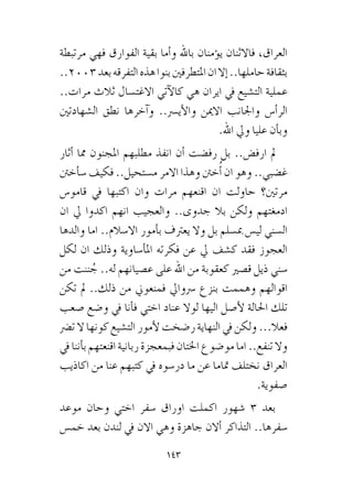 143
‫مرتبطة‬ ‫فهي‬ ‫الفوارق‬ ‫بقية‬ ‫أما‬�‫و‬ ‫باهلل‬ ‫ؤمنان‬�‫ي‬ ‫فاالثنان‬ ،‫العراق‬
..2003‫بعد‬‫التفرقه‬‫هذه‬‫بنوا‬‫املتطرفني‬‫ان‬‫إال‬�..‫حاملها‬‫بثقافة‬
..‫مرات‬ ‫ثالث‬ ‫االغت�سال‬ ‫آتي‬‫ل‬‫كا‬ ‫هي‬ ‫ايران‬ ‫يف‬ ‫الت�شيع‬ ‫عملية‬
‫ال�شهادتني‬ ‫نطق‬ ‫آخرها‬�‫و‬ ..‫أي�رس‬‫ل‬‫وا‬ ‫االمين‬ ‫واجلانب‬ ‫أ�س‬�‫الر‬
.‫اهلل‬ ‫ويل‬ ‫عليا‬ ‫أن‬�‫وب‬
‫أثار‬� ‫مما‬ ‫املجنون‬ ‫مطلبهم‬ ‫انفذ‬ ‫أن‬� ‫رف�ضت‬ ‫بل‬ ..‫ارف�ض‬ ‫مل‬
‫أخنت‬�‫�س‬ ‫فكيف‬ ..‫م�ستحيل‬ ‫االمر‬ ‫وهذا‬ ‫خنت‬ُ‫أ‬� ‫ان‬ ‫وهو‬ ..‫غ�ضبي‬
‫قامو�س‬ ‫يف‬ ‫اكتبها‬ ‫وان‬ ‫مرات‬ ‫اقنعهم‬ ‫ان‬ ‫حاولت‬ ‫مرتني؟‬
‫ان‬ ‫يل‬ ‫اكدوا‬ ‫انهم‬ ‫والعجيب‬ ..‫جدوى‬ ‫بال‬ ‫ولكن‬ ‫ادمغتهم‬
‫والدها‬ ‫اما‬ ..‫اال�سالم‬ ‫أمور‬�‫ب‬ ‫يعرتف‬ ‫وال‬ ‫بل‬ ‫مب�سلم‬ ‫لي�س‬ ‫ال�سني‬
‫لكل‬ ‫ان‬ ‫وذلك‬ ‫أ�ساوية‬�‫امل‬ ‫فكرته‬ ‫عن‬ ‫يل‬ ‫ك�شف‬ ‫فقد‬ ‫العجوز‬
‫من‬ ‫ننت‬ ُ‫ج‬ ..‫له‬ ‫ع�صيانهم‬ ‫على‬ ‫اهلل‬ ‫من‬ ‫كعقوبة‬ ‫ق�صري‬ ‫ذيل‬ ‫�سني‬
‫تكن‬ ‫مل‬ ..‫ذلك‬ ‫من‬ ‫فمنعوين‬ ‫�رسوايل‬ ‫بنزع‬ ‫وهممت‬ ‫اقوالهم‬
‫�صعب‬ ‫و�ضع‬ ‫يف‬ ‫أنا‬�‫ف‬ ‫اختي‬ ‫عناد‬ ‫لوال‬ ‫اليها‬ ‫أ�صل‬‫ل‬ ‫احلالة‬ ‫تلك‬
‫ت�رض‬ ‫ال‬ ‫كونها‬ ‫الت�شيع‬ ‫أمور‬‫ل‬ ‫ر�ضخت‬ ‫النهاية‬ ‫يف‬ ‫ولكن‬ ...‫فعال‬
‫يف‬‫أننا‬�‫ب‬‫اقنعتهم‬‫ربانية‬‫فبمعجزة‬‫اخلتان‬‫مو�ضوع‬‫اما‬..‫تنفع‬‫وال‬
‫اكاذيب‬ ‫من‬ ‫عنا‬ ‫كتبهم‬ ‫يف‬ ‫در�سوه‬ ‫ما‬ ‫عن‬ ‫متاما‬ ‫نختلف‬ ‫العراق‬
.‫�صفوية‬
‫موعد‬ ‫وحان‬ ‫اختي‬ ‫�سفر‬ ‫اوراق‬ ‫اكملت‬ ‫�شهور‬ 3 ‫بعد‬
‫خم�س‬ ‫بعد‬ ‫لندن‬ ‫يف‬ ‫االن‬ ‫وهي‬ ‫جاهزة‬ ‫أالن‬� ‫التذاكر‬ ..‫�سفرها‬
 