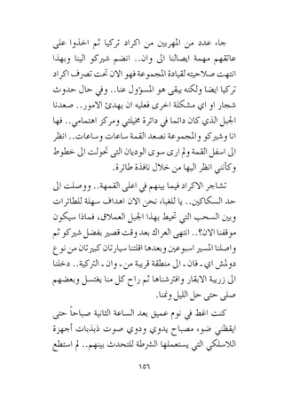 156
‫على‬ ‫اخذوا‬ ‫ثم‬ ‫تركيا‬ ‫اكراد‬ ‫من‬ ‫املهربني‬ ‫من‬ ‫عدد‬ ‫جاء‬
‫وبهذا‬ ‫الينا‬ ‫�شريكو‬ ‫ان�ضم‬ ..‫وان‬ ‫اىل‬ ‫اي�صالنا‬ ‫مهمة‬ ‫عاتقهم‬
‫اكراد‬‫ت�رصف‬‫حتت‬‫االن‬‫فهو‬‫املجموعة‬‫لقيادة‬‫�صالحيته‬‫انتهت‬
‫حدوث‬ ‫حال‬ ‫ويف‬ ..‫عنا‬ ‫ؤول‬�‫امل�س‬ ‫هو‬ ‫يبقى‬ ‫ولكنه‬ ‫اي�ضا‬ ‫تركيا‬
‫�صعدنا‬ ..‫االمور‬ ‫يهدئ‬ ‫ان‬ ‫فعليه‬ ‫اخرى‬ ‫م�شكلة‬ ‫اي‬ ‫او‬ ‫�شجار‬
‫فها‬ ..‫اهتمامي‬ ‫ومركز‬ ‫خميلتي‬ ‫دائرة‬ ‫يف‬ ‫دائما‬ ‫كان‬ ‫الذي‬ ‫اجلبل‬
‫انظر‬ ..‫و�ساعات‬ ‫�ساعات‬ ‫القمة‬ ‫ن�صعد‬ ‫واملجموعة‬ ‫و�شريكو‬ ‫انا‬
‫خطوط‬ ‫اىل‬ ‫حتولت‬ ‫التى‬ ‫الوديان‬ ‫�سوى‬ ‫ارى‬ ‫ومل‬ ‫القمة‬ ‫ا�سفل‬ ‫اىل‬
.‫طائرة‬ ‫نافذة‬ ‫خالل‬ ‫من‬ ‫اليها‬ ‫انظر‬ ‫أنني‬�‫وك‬
‫اىل‬ ‫وو�صلت‬ ..‫القمهة‬ ‫اعلى‬ ‫يف‬ ‫بينهم‬ ‫فيما‬ ‫االكراد‬ ‫ت�شاجر‬
‫للطائرات‬ ‫�سهلة‬ ‫اهداف‬ ‫االن‬ ‫نحن‬ ‫للغباء‬ ‫يا‬ ..‫ال�سكاكني‬ ‫حد‬
‫�سيكون‬ ‫فماذا‬ ،‫العمالق‬ ‫اجلبل‬ ‫بهذا‬ ‫حتيط‬ ‫التي‬ ‫ال�سحب‬ ‫وبني‬
‫ثم‬ ‫�شريكو‬ ‫بف�ضل‬ ‫ق�صري‬ ‫وقت‬ ‫بعد‬ ‫العراك‬ ‫انتهى‬ ..‫االن؟‬ ‫موقفنا‬
‫نوع‬ ‫من‬ ‫كبريتان‬ ‫�سيارتان‬ ‫اقلتنا‬ ‫وبعدها‬ ‫ا�سبوعني‬ ‫امل�سري‬ ‫وا�صلنا‬
‫دخلنا‬ ..‫الرتكية‬ ‫ـ‬ ‫وان‬ ‫ـ‬ ‫من‬ ‫قريبة‬ ‫منطقة‬ ‫اىل‬ ‫ـ‬ ‫فان‬ ‫ـ‬ ‫اي‬ ‫دومل�ش‬
‫وبع�ضهم‬ ‫يغت�سل‬ ‫منا‬ ‫كل‬ ‫راح‬ ‫ثم‬ ‫وافرت�شناها‬ ‫االبقار‬ ‫زريبة‬ ‫اىل‬
.‫ومننا‬ ‫الليل‬ ‫حل‬ ‫حتى‬ ‫�صلى‬
‫حتى‬ ً‫ا‬‫�صباح‬ ‫الثانية‬ ‫ال�ساعة‬ ‫بعد‬ ‫عميق‬ ‫نوم‬ ‫يف‬ ‫اغط‬ ‫كنت‬
‫أجهزة‬� ‫ذبذبات‬ ‫�صوت‬ ‫ودوي‬ ‫يدوي‬ ‫م�صباح‬ ‫�ضوء‬ ‫ايقظني‬
‫ا�ستطع‬ ‫مل‬ ..‫بينهم‬ ‫للتحدث‬ ‫ال�رشطة‬ ‫ي�ستعملها‬ ‫التي‬ ‫الال�سلكي‬
 