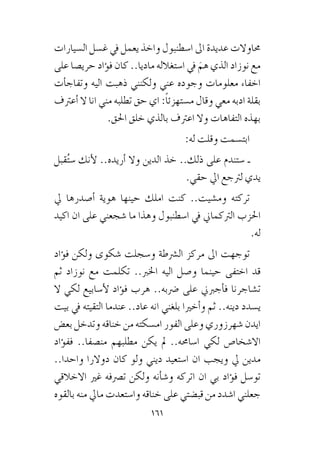 161
‫ال�سيارات‬ ‫غ�سل‬ ‫يف‬ ‫يعمل‬ ‫واخذ‬ ‫ا�سطنبول‬ ‫اىل‬ ‫عديدة‬ ‫حماوالت‬
‫على‬ ‫حري�صا‬ ‫ؤاد‬�‫ف‬ ‫كان‬ ..‫ماديا‬ ‫ا�ستغالله‬ ‫يف‬ َ‫هم‬ ‫الذي‬ ‫نوزاد‬ ‫مع‬
‫أت‬�‫وتفاج‬ ‫اليه‬ ‫ذهبت‬ ‫ولكنني‬ ‫عني‬ ‫وجوده‬ ‫معلومات‬ ‫اخفاء‬
‫أعرتف‬� ‫ال‬ ‫انا‬ ‫مني‬ ‫تطلبه‬ ‫حق‬ ‫اي‬ :ً‫ا‬‫م�ستهزئ‬ ‫وقال‬ ‫معي‬ ‫ادبه‬ ‫بقلة‬
.‫احلق‬ ‫خلق‬ ‫بالذي‬ ‫اعرتف‬ ‫وال‬ ‫التفاهات‬ ‫بهذه‬
:‫له‬ ‫وقلت‬ ‫ابت�سمت‬
‫قبل‬ُ‫ت‬‫�س‬ ‫أنك‬‫ل‬ ..‫أريده‬� ‫وال‬ ‫الدين‬ ‫خذ‬ ..‫ذلك‬ ‫على‬ ‫�ستندم‬ ‫ـ‬
.‫حقي‬ ‫ايل‬ ‫لرتجع‬ ‫يدي‬
‫يل‬ ‫أ�صدرها‬� ‫هوية‬ ‫حينها‬ ‫املك‬ ‫كنت‬ ..‫وم�شيت‬ ‫تركته‬
‫اكيد‬ ‫ان‬ ‫على‬ ‫�شجعني‬ ‫ما‬ ‫وهذا‬ ‫ا�سطنبول‬ ‫يف‬ ‫الرتكماين‬ ‫احلزب‬
.‫له‬
‫ؤاد‬�‫ف‬ ‫ولكن‬ ‫�شكوى‬ ‫و�سجلت‬ ‫ال�رشطة‬ ‫مركز‬ ‫اىل‬ ‫توجهت‬
‫ثم‬ ‫نوزاد‬ ‫مع‬ ‫تكلمت‬ ..‫اخلرب‬ ‫اليه‬ ‫و�صل‬ ‫حينما‬ ‫اختفى‬ ‫قد‬
‫ال‬ ‫لكي‬ ‫أ�سابيع‬‫ل‬ ‫ؤاد‬�‫ف‬ ‫هرب‬ ..‫�رضبه‬ ‫على‬ ‫أجربين‬�‫ف‬ ‫ت�شاجرنا‬
‫بيت‬ ‫يف‬ ‫التقيته‬ ‫عندما‬ ..‫عاد‬ ‫انه‬ ‫بلغني‬ ‫أخريا‬�‫و‬ ‫ثم‬ ..‫دينه‬ ‫ي�سدد‬
‫بع�ض‬ ‫وتدخل‬ ‫خناقه‬ ‫من‬ ‫ام�سكته‬ ‫الفور‬ ‫وعلى‬ ‫�شهرزوري‬ ‫ايدن‬
‫ؤاد‬�‫فف‬ ..‫من�صفا‬ ‫مطلبهم‬ ‫يكن‬ ‫مل‬ ..‫ا�ساحمه‬ ‫لكي‬ ‫اال�شخا�ص‬
..‫واحدا‬ ‫دوالرا‬ ‫كان‬ ‫ولو‬ ‫ديني‬ ‫ا�ستعيد‬ ‫ان‬ ‫ويجب‬ ‫يل‬ ‫مدين‬
‫االخالقي‬ ‫غري‬ ‫ت�رصفه‬ ‫ولكن‬ ‫أنه‬�‫ش‬�‫و‬ ‫اتركه‬ ‫ان‬ ‫بي‬ ‫ؤاد‬�‫ف‬ ‫تو�سل‬
‫بالقوه‬ ‫منه‬ ‫مايل‬ ‫وا�ستعدت‬ ‫خناقه‬ ‫على‬ ‫قب�ضتي‬ ‫من‬ ‫ا�شدد‬ ‫جعلني‬
 