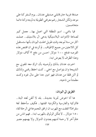 163
‫على‬ ‫كنا‬ ‫ال�سفر‬ ‫يوم‬ ..‫عدنان‬ ‫�صديقي‬ ‫قابلني‬ ‫حنت‬ ‫غريبة‬ ‫�صدفة‬
‫دائما‬ ‫وكنا‬ ‫ينته‬ ‫مل‬ ‫به‬ ‫الطويلة‬ ‫معرفتي‬ ‫رغم‬ ‫ال�شجار‬ ‫ولكن‬ ‫موعد‬
.‫متخا�صمني‬
‫كبري‬ ‫معمل‬ ..‫بها‬ ‫اعمل‬ ‫التي‬ ‫املنطقة‬ ‫ا�سم‬ ..‫با�شي‬ ‫قيا‬
‫عملت‬ ..‫بال�ستيك‬ ‫ال‬ ‫يدعى‬ ‫البال�ستيكية‬ ‫االدوات‬ ‫ل�صناعة‬
‫�ست�ستقبل‬ ‫أنها‬�‫ب‬ ‫اليونان‬ ‫اعلنت‬ ‫طويل‬ ‫وقت‬ ‫بعد‬ ‫ثم‬ ‫�سنة‬ ‫من‬ ‫اكرث‬
‫هذه‬ ‫اقتن�ص‬ ‫ان‬ ‫يف‬ ‫أتردد‬� ‫مل‬ ..‫االطياف‬ ‫جميع‬ ‫من‬ ‫الالجئني‬ ‫كل‬
‫دوالر‬ ‫آالف‬� 3 ‫دفع‬ ‫من‬ ‫اح�سن‬ ‫دوالر‬ 100 ‫فدفع‬ ‫الفر�صه‬
.‫ابدا‬ ‫يعو�ض‬ ‫ال‬ ‫الظرف‬ ‫وهذا‬
‫مع‬ ‫تلفوين‬ ‫معه‬ ‫اترك‬ ‫أن‬�‫ب‬ ‫أو�صيته‬�‫و‬ ‫بذلك‬ ‫عدنان‬ ‫اخربت‬
‫ولذلك‬ ‫رقمي‬ ‫احفظ‬ ‫كنت‬ ..‫اختي‬ ‫مع‬ ‫يتوا�صل‬ ‫وان‬ ‫ال�رشيحة‬
‫وكنت‬ ‫غريه‬ ‫مال‬ ‫على‬ ‫جدا‬ ‫امني‬ ‫فهو‬ ‫عدنان‬ ‫من‬ ‫قلقا‬ ‫اكن‬ ‫مل‬
.‫ناحيته‬ ‫من‬ ً‫ا‬‫مطمئن‬
:‫اليونان‬ ‫اىل‬ ‫الطريق‬
..‫البتة‬ ‫لغته‬ ‫أتقن‬� ‫ال‬ ‫بلد‬ ..‫جديدة‬ ‫جتربة‬ ‫اخو�ض‬ ‫أنا‬� ‫ها‬
‫لغة‬ ‫أحفظ‬�‫�س‬ ‫فكيف‬ ..‫اتقنتها‬ ‫والكردية‬ ‫والفار�سية‬ ‫فالرتكية‬
‫لقاء‬ ‫الرحلة‬ ‫يف‬ ‫املجموعة‬ ‫ارافق‬ ‫ان‬ ‫املهرب‬ ‫مع‬ ‫اتفقت‬ ‫�سقراط؟‬
‫من‬ ‫انا�س‬ ‫فهم‬ ..‫ابدا‬ ‫باملهرب‬ ‫الوثوق‬ ‫ميكن‬ ‫ال‬ ..‫دوالر‬ 150
‫م�صري‬ ‫يهمهم‬ ‫وال‬ ‫الدوالر‬ ‫يعبدون‬ ‫لديهم‬ ‫رحمة‬ ‫ال‬ ‫آخر‬� ‫عامل‬
 