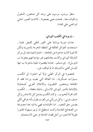 172
‫الذهول‬ ،‫�شخ�ص‬ ‫كل‬ ‫وجه‬ ‫على‬ ‫مر�سوم‬ ‫مرعب‬ ‫منظر‬
‫امامي‬ ‫ال�صور‬ ‫تال�شت‬ ..‫ب�صعوبة‬ ‫عيني‬ ‫فتحت‬ ..‫معا‬ ‫واخلوف‬
.‫جمددا‬ ‫علي‬ ‫اغمي‬ ‫ثم‬
:‫اليوناين‬ ‫الكمب‬ ‫يف‬ ‫يوما‬ 40
..‫علينا‬ ‫القب�ض‬ ‫لتلقي‬ ‫الفور‬ ‫على‬ ‫يونانية‬ ‫دورية‬ ‫جاءت‬
‫ولكن‬ ‫بالدورية‬ ‫املحرمة‬ ‫املنطقه‬ ‫يف‬ ‫العالقة‬ ‫العوائل‬ ‫ا�ستنجدت‬
‫مركز‬‫اىل‬‫بعد‬‫فيما‬‫اخذونا‬..‫انقاذها‬‫عن‬‫عاجزة‬‫كانت‬‫االخرية‬
‫ب‬ ‫ينعتوننا‬ ‫فهم‬ ‫ؤدبة‬�‫م‬ ‫غري‬ ‫معاملتهم‬ ‫وكانت‬ ‫اليوناين‬ ‫ال�رشطة‬
‫ايها‬ ‫ب‬ ‫يدعوننا‬ ‫علينا‬ ‫يغ�ضبون‬ ‫عندما‬ ..‫م�سلم‬ ‫اي‬ ..)‫(مو�سل‬
..‫عن‬ ‫تتوقف‬ ‫مل‬ ‫ان‬ ‫أ�رضبك‬�‫�س‬ ‫الغبي‬ ‫املو�سل‬
‫الكمب‬ ‫اىل‬ ‫اخذونا‬ ‫ثم‬ ‫اوال‬ ‫الطبي‬ ‫املركز‬ ‫يف‬ ‫فح�صونا‬
‫مت‬ ‫فقد‬ ‫وراءنا‬ ‫بقيت‬ ‫التي‬ ‫العائلة‬ ‫اما‬ ..‫ع�سكرية‬ ‫ب�سيارات‬
‫كمحاولة‬ ‫الغربي‬ ‫واالعالم‬ ‫التلفزيون‬ ‫وبح�ضور‬ ‫انقاذها‬
‫الكمب‬ .. ‫ـ‬ ‫مغفلة‬ ‫دعاية‬ ‫ـ‬ ‫االن�ساين‬ ‫اليوناين‬ ‫بالدور‬ ‫إ�شادة‬‫ل‬‫با‬
‫وكل‬ ‫االجنا�س‬ ‫كل‬ ‫ي�شمل‬ ‫الكمب‬ ‫وكان‬ ..‫للحبوب‬ ً‫ا‬‫خمزن‬ ‫كان‬
‫لكي‬‫عراقي‬‫أنه‬�‫ب‬‫يقول‬‫العرب‬‫من‬‫أتي‬�‫ي‬‫من‬‫وكل‬..‫عربي‬‫�صنف‬
‫م�صنوعة‬ ‫جدا‬ ‫بدائيه‬ ‫فهي‬ ‫امات‬ّ‫احلم‬ ‫اما‬ ..‫اللجوء‬ ‫حق‬ ‫ي�ضمن‬
‫طابورا‬ ‫ب�سهوله‬ ‫ترى‬ ‫ان‬ ‫ت�ستطيع‬ ‫وكنت‬ ‫املعدنية‬ ‫ال�صفائح‬ ‫من‬
.‫اال�ستحمام‬ ‫حتى‬ ‫او‬ ‫احلاجة‬ ‫ق�ضاء‬ ‫أجل‬� ‫من‬ ‫لالجئني‬ ‫طويال‬
 